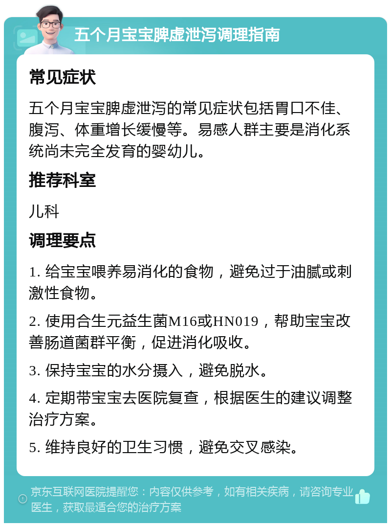 五个月宝宝脾虚泄泻调理指南 常见症状 五个月宝宝脾虚泄泻的常见症状包括胃口不佳、腹泻、体重增长缓慢等。易感人群主要是消化系统尚未完全发育的婴幼儿。 推荐科室 儿科 调理要点 1. 给宝宝喂养易消化的食物，避免过于油腻或刺激性食物。 2. 使用合生元益生菌M16或HN019，帮助宝宝改善肠道菌群平衡，促进消化吸收。 3. 保持宝宝的水分摄入，避免脱水。 4. 定期带宝宝去医院复查，根据医生的建议调整治疗方案。 5. 维持良好的卫生习惯，避免交叉感染。