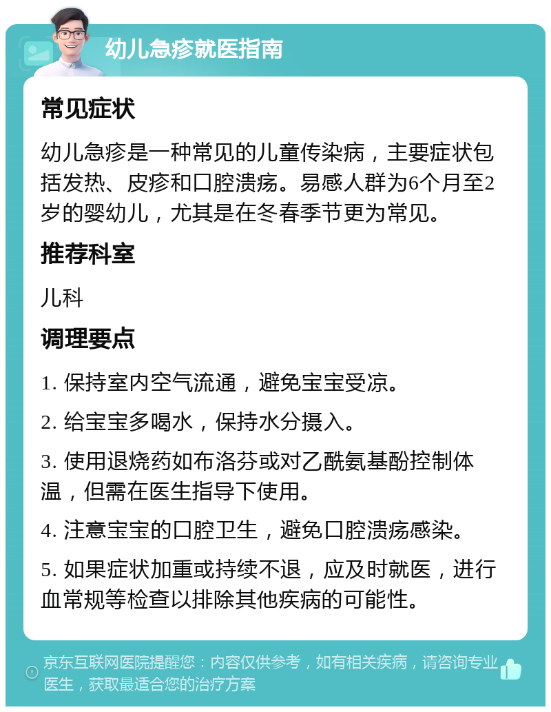 幼儿急疹就医指南 常见症状 幼儿急疹是一种常见的儿童传染病，主要症状包括发热、皮疹和口腔溃疡。易感人群为6个月至2岁的婴幼儿，尤其是在冬春季节更为常见。 推荐科室 儿科 调理要点 1. 保持室内空气流通，避免宝宝受凉。 2. 给宝宝多喝水，保持水分摄入。 3. 使用退烧药如布洛芬或对乙酰氨基酚控制体温，但需在医生指导下使用。 4. 注意宝宝的口腔卫生，避免口腔溃疡感染。 5. 如果症状加重或持续不退，应及时就医，进行血常规等检查以排除其他疾病的可能性。