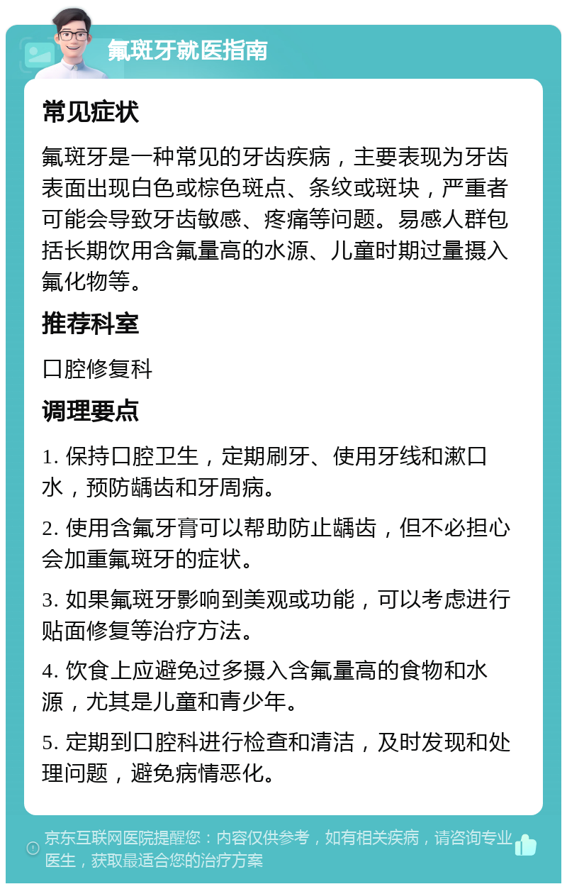 氟斑牙就医指南 常见症状 氟斑牙是一种常见的牙齿疾病，主要表现为牙齿表面出现白色或棕色斑点、条纹或斑块，严重者可能会导致牙齿敏感、疼痛等问题。易感人群包括长期饮用含氟量高的水源、儿童时期过量摄入氟化物等。 推荐科室 口腔修复科 调理要点 1. 保持口腔卫生，定期刷牙、使用牙线和漱口水，预防龋齿和牙周病。 2. 使用含氟牙膏可以帮助防止龋齿，但不必担心会加重氟斑牙的症状。 3. 如果氟斑牙影响到美观或功能，可以考虑进行贴面修复等治疗方法。 4. 饮食上应避免过多摄入含氟量高的食物和水源，尤其是儿童和青少年。 5. 定期到口腔科进行检查和清洁，及时发现和处理问题，避免病情恶化。