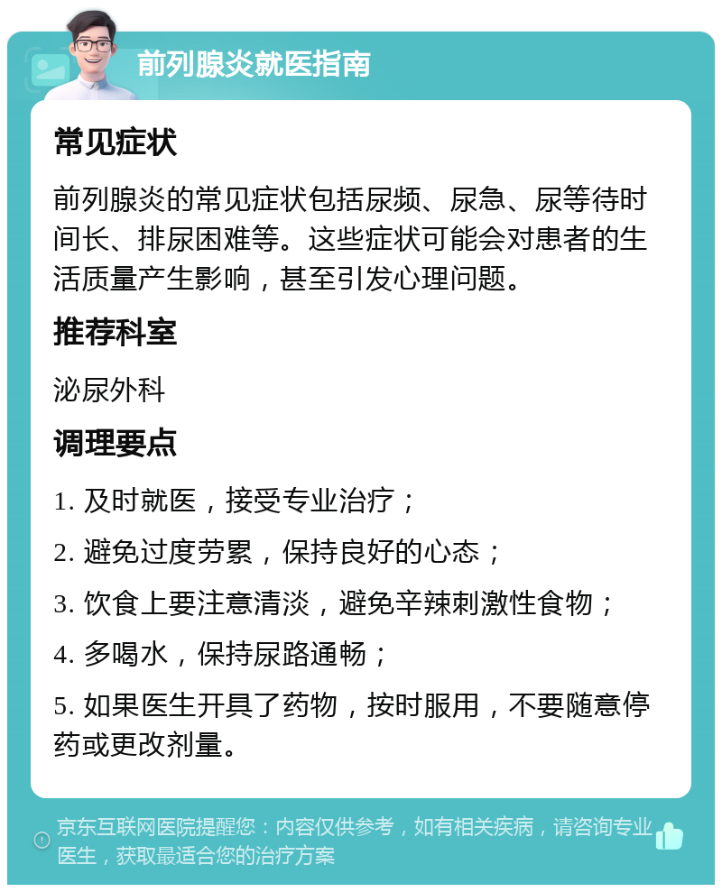 前列腺炎就医指南 常见症状 前列腺炎的常见症状包括尿频、尿急、尿等待时间长、排尿困难等。这些症状可能会对患者的生活质量产生影响，甚至引发心理问题。 推荐科室 泌尿外科 调理要点 1. 及时就医，接受专业治疗； 2. 避免过度劳累，保持良好的心态； 3. 饮食上要注意清淡，避免辛辣刺激性食物； 4. 多喝水，保持尿路通畅； 5. 如果医生开具了药物，按时服用，不要随意停药或更改剂量。