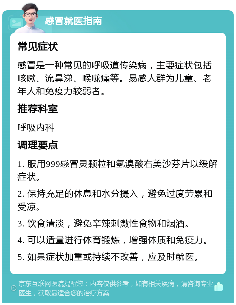 感冒就医指南 常见症状 感冒是一种常见的呼吸道传染病，主要症状包括咳嗽、流鼻涕、喉咙痛等。易感人群为儿童、老年人和免疫力较弱者。 推荐科室 呼吸内科 调理要点 1. 服用999感冒灵颗粒和氢溴酸右美沙芬片以缓解症状。 2. 保持充足的休息和水分摄入，避免过度劳累和受凉。 3. 饮食清淡，避免辛辣刺激性食物和烟酒。 4. 可以适量进行体育锻炼，增强体质和免疫力。 5. 如果症状加重或持续不改善，应及时就医。