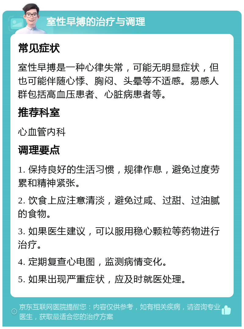 室性早搏的治疗与调理 常见症状 室性早搏是一种心律失常，可能无明显症状，但也可能伴随心悸、胸闷、头晕等不适感。易感人群包括高血压患者、心脏病患者等。 推荐科室 心血管内科 调理要点 1. 保持良好的生活习惯，规律作息，避免过度劳累和精神紧张。 2. 饮食上应注意清淡，避免过咸、过甜、过油腻的食物。 3. 如果医生建议，可以服用稳心颗粒等药物进行治疗。 4. 定期复查心电图，监测病情变化。 5. 如果出现严重症状，应及时就医处理。