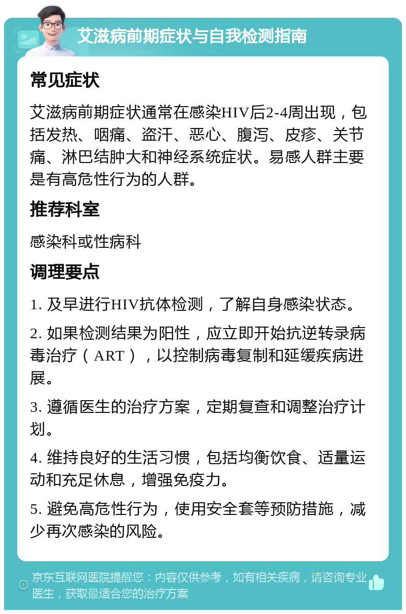 艾滋病前期症状与自我检测指南 常见症状 艾滋病前期症状通常在感染HIV后2-4周出现，包括发热、咽痛、盗汗、恶心、腹泻、皮疹、关节痛、淋巴结肿大和神经系统症状。易感人群主要是有高危性行为的人群。 推荐科室 感染科或性病科 调理要点 1. 及早进行HIV抗体检测，了解自身感染状态。 2. 如果检测结果为阳性，应立即开始抗逆转录病毒治疗（ART），以控制病毒复制和延缓疾病进展。 3. 遵循医生的治疗方案，定期复查和调整治疗计划。 4. 维持良好的生活习惯，包括均衡饮食、适量运动和充足休息，增强免疫力。 5. 避免高危性行为，使用安全套等预防措施，减少再次感染的风险。