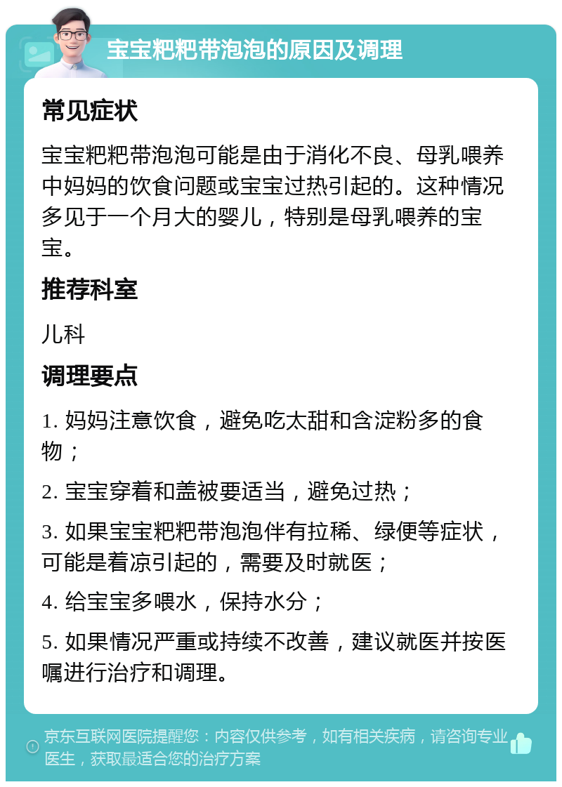 宝宝粑粑带泡泡的原因及调理 常见症状 宝宝粑粑带泡泡可能是由于消化不良、母乳喂养中妈妈的饮食问题或宝宝过热引起的。这种情况多见于一个月大的婴儿，特别是母乳喂养的宝宝。 推荐科室 儿科 调理要点 1. 妈妈注意饮食，避免吃太甜和含淀粉多的食物； 2. 宝宝穿着和盖被要适当，避免过热； 3. 如果宝宝粑粑带泡泡伴有拉稀、绿便等症状，可能是着凉引起的，需要及时就医； 4. 给宝宝多喂水，保持水分； 5. 如果情况严重或持续不改善，建议就医并按医嘱进行治疗和调理。