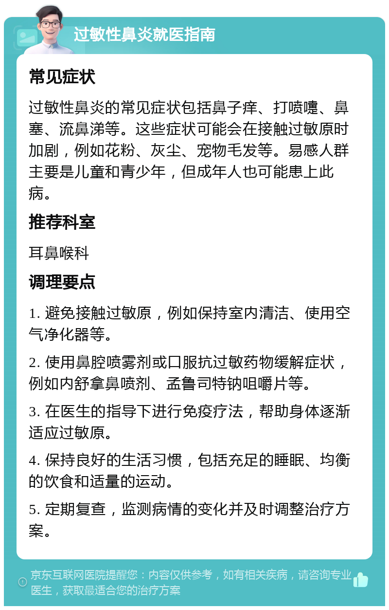 过敏性鼻炎就医指南 常见症状 过敏性鼻炎的常见症状包括鼻子痒、打喷嚏、鼻塞、流鼻涕等。这些症状可能会在接触过敏原时加剧，例如花粉、灰尘、宠物毛发等。易感人群主要是儿童和青少年，但成年人也可能患上此病。 推荐科室 耳鼻喉科 调理要点 1. 避免接触过敏原，例如保持室内清洁、使用空气净化器等。 2. 使用鼻腔喷雾剂或口服抗过敏药物缓解症状，例如内舒拿鼻喷剂、孟鲁司特钠咀嚼片等。 3. 在医生的指导下进行免疫疗法，帮助身体逐渐适应过敏原。 4. 保持良好的生活习惯，包括充足的睡眠、均衡的饮食和适量的运动。 5. 定期复查，监测病情的变化并及时调整治疗方案。