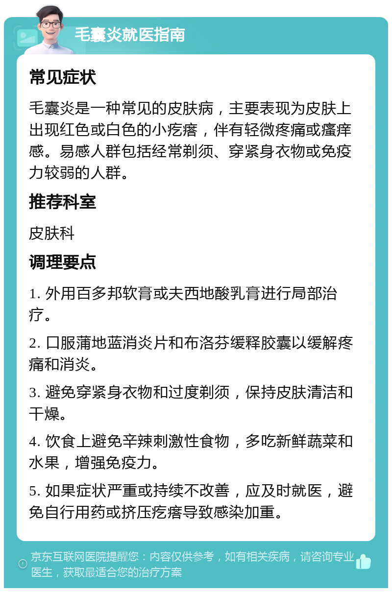 毛囊炎就医指南 常见症状 毛囊炎是一种常见的皮肤病，主要表现为皮肤上出现红色或白色的小疙瘩，伴有轻微疼痛或瘙痒感。易感人群包括经常剃须、穿紧身衣物或免疫力较弱的人群。 推荐科室 皮肤科 调理要点 1. 外用百多邦软膏或夫西地酸乳膏进行局部治疗。 2. 口服蒲地蓝消炎片和布洛芬缓释胶囊以缓解疼痛和消炎。 3. 避免穿紧身衣物和过度剃须，保持皮肤清洁和干燥。 4. 饮食上避免辛辣刺激性食物，多吃新鲜蔬菜和水果，增强免疫力。 5. 如果症状严重或持续不改善，应及时就医，避免自行用药或挤压疙瘩导致感染加重。