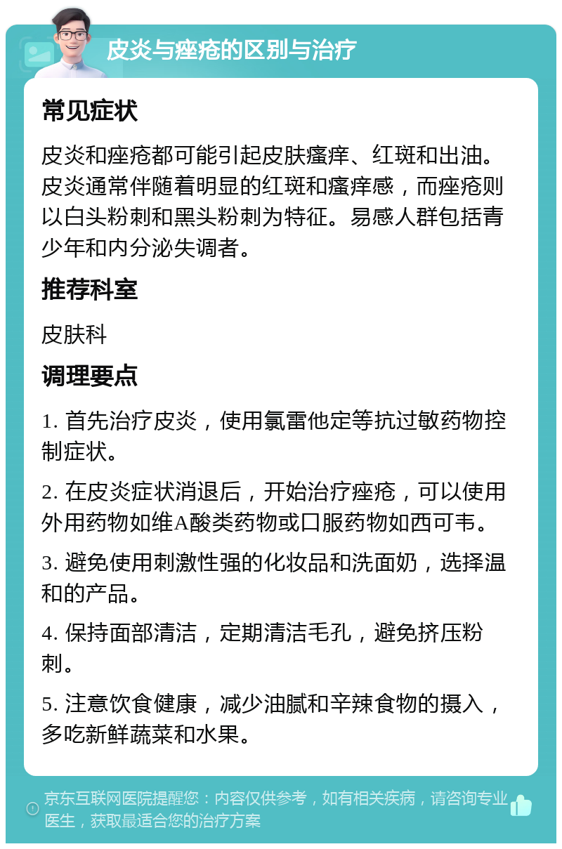 皮炎与痤疮的区别与治疗 常见症状 皮炎和痤疮都可能引起皮肤瘙痒、红斑和出油。皮炎通常伴随着明显的红斑和瘙痒感，而痤疮则以白头粉刺和黑头粉刺为特征。易感人群包括青少年和内分泌失调者。 推荐科室 皮肤科 调理要点 1. 首先治疗皮炎，使用氯雷他定等抗过敏药物控制症状。 2. 在皮炎症状消退后，开始治疗痤疮，可以使用外用药物如维A酸类药物或口服药物如西可韦。 3. 避免使用刺激性强的化妆品和洗面奶，选择温和的产品。 4. 保持面部清洁，定期清洁毛孔，避免挤压粉刺。 5. 注意饮食健康，减少油腻和辛辣食物的摄入，多吃新鲜蔬菜和水果。