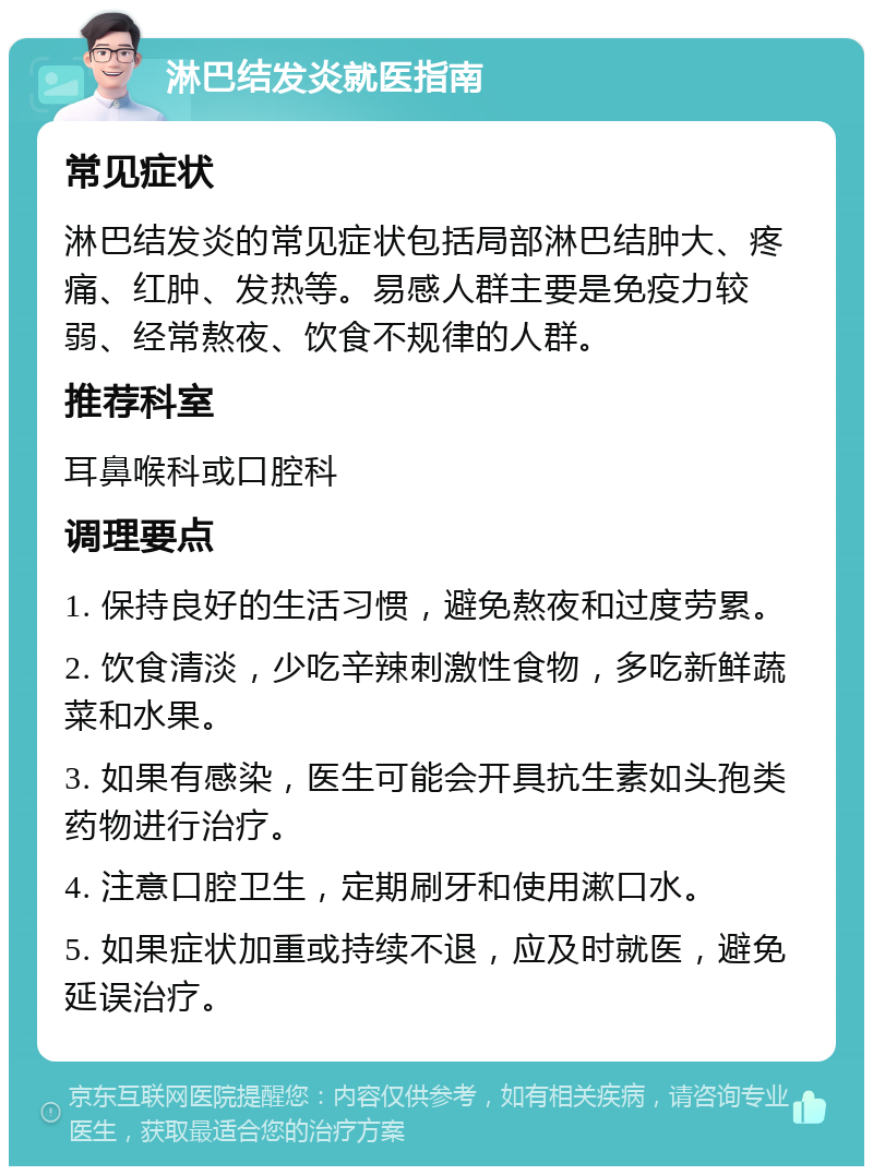 淋巴结发炎就医指南 常见症状 淋巴结发炎的常见症状包括局部淋巴结肿大、疼痛、红肿、发热等。易感人群主要是免疫力较弱、经常熬夜、饮食不规律的人群。 推荐科室 耳鼻喉科或口腔科 调理要点 1. 保持良好的生活习惯，避免熬夜和过度劳累。 2. 饮食清淡，少吃辛辣刺激性食物，多吃新鲜蔬菜和水果。 3. 如果有感染，医生可能会开具抗生素如头孢类药物进行治疗。 4. 注意口腔卫生，定期刷牙和使用漱口水。 5. 如果症状加重或持续不退，应及时就医，避免延误治疗。