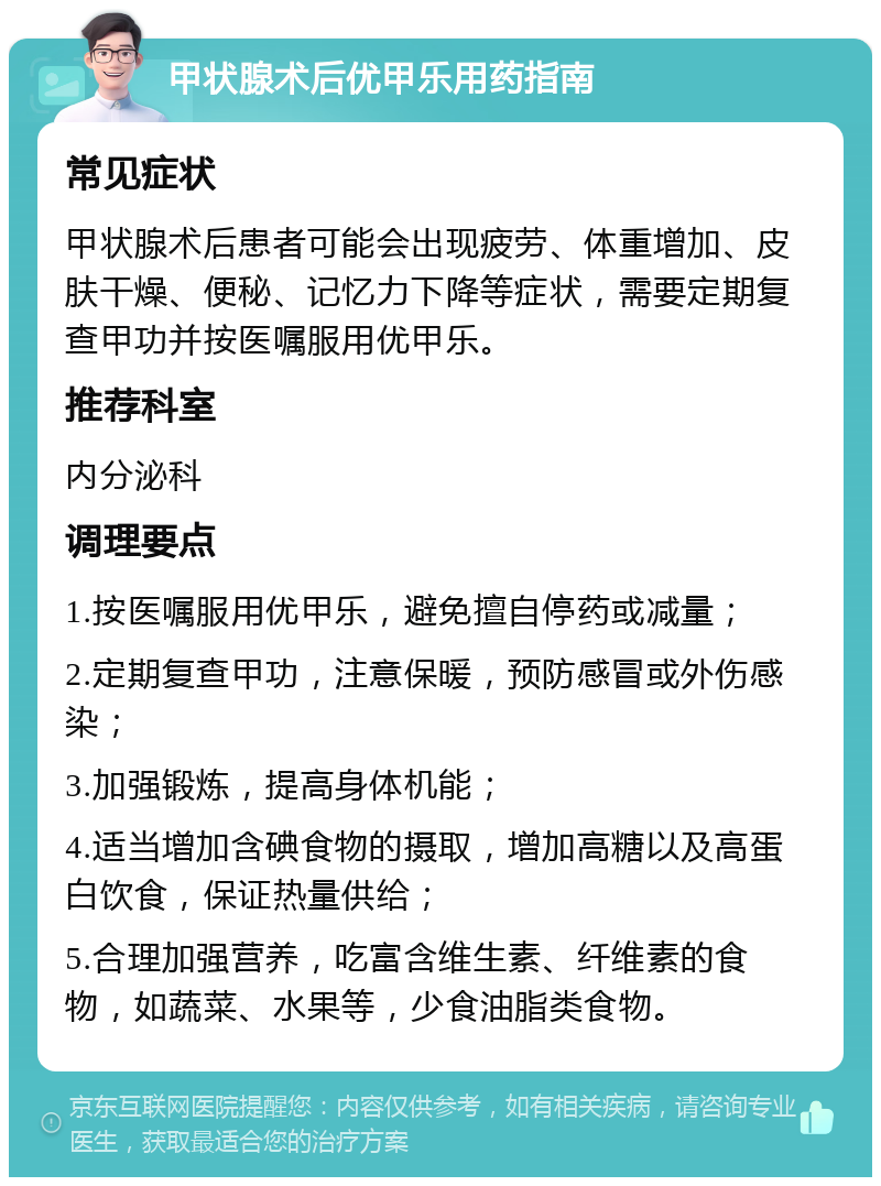 甲状腺术后优甲乐用药指南 常见症状 甲状腺术后患者可能会出现疲劳、体重增加、皮肤干燥、便秘、记忆力下降等症状，需要定期复查甲功并按医嘱服用优甲乐。 推荐科室 内分泌科 调理要点 1.按医嘱服用优甲乐，避免擅自停药或减量； 2.定期复查甲功，注意保暖，预防感冒或外伤感染； 3.加强锻炼，提高身体机能； 4.适当增加含碘食物的摄取，增加高糖以及高蛋白饮食，保证热量供给； 5.合理加强营养，吃富含维生素、纤维素的食物，如蔬菜、水果等，少食油脂类食物。