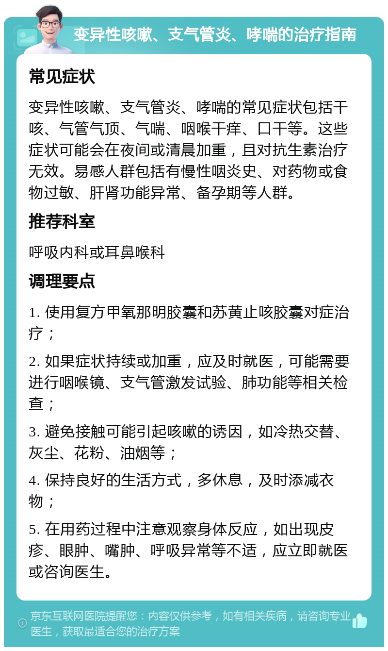 变异性咳嗽、支气管炎、哮喘的治疗指南 常见症状 变异性咳嗽、支气管炎、哮喘的常见症状包括干咳、气管气顶、气喘、咽喉干痒、口干等。这些症状可能会在夜间或清晨加重，且对抗生素治疗无效。易感人群包括有慢性咽炎史、对药物或食物过敏、肝肾功能异常、备孕期等人群。 推荐科室 呼吸内科或耳鼻喉科 调理要点 1. 使用复方甲氧那明胶囊和苏黄止咳胶囊对症治疗； 2. 如果症状持续或加重，应及时就医，可能需要进行咽喉镜、支气管激发试验、肺功能等相关检查； 3. 避免接触可能引起咳嗽的诱因，如冷热交替、灰尘、花粉、油烟等； 4. 保持良好的生活方式，多休息，及时添减衣物； 5. 在用药过程中注意观察身体反应，如出现皮疹、眼肿、嘴肿、呼吸异常等不适，应立即就医或咨询医生。