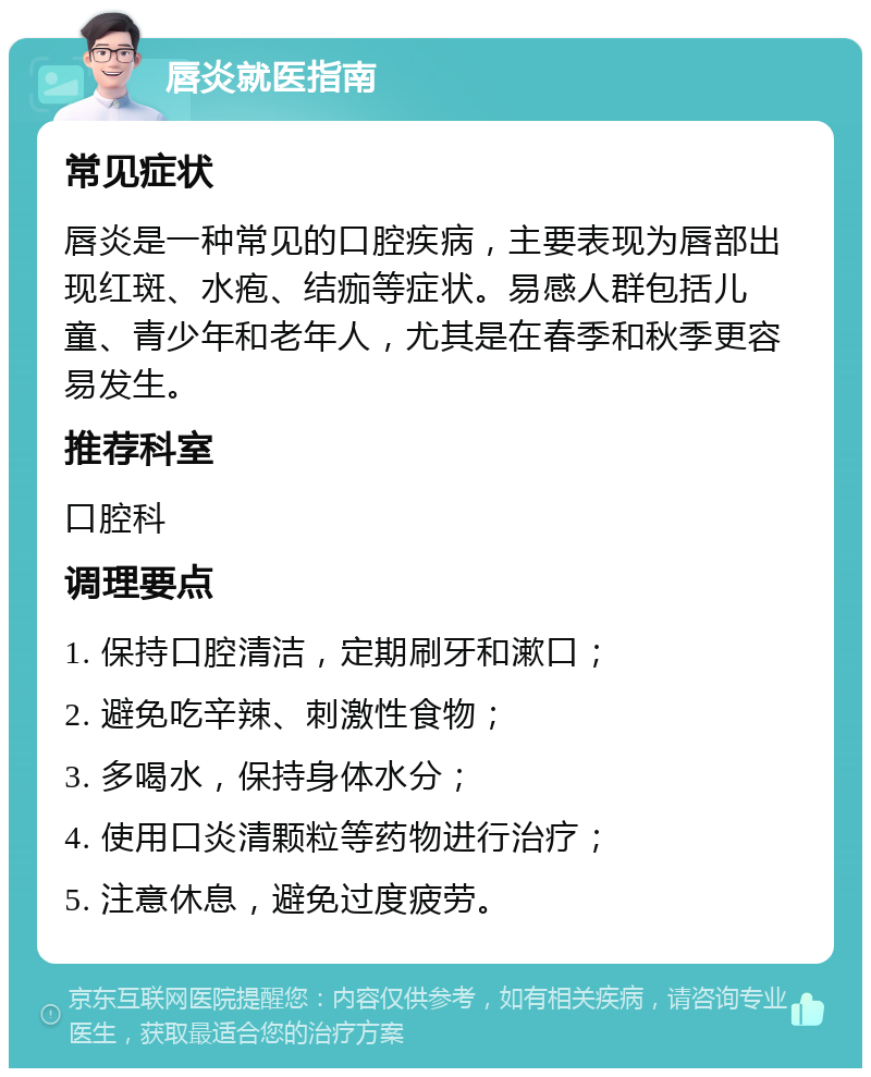 唇炎就医指南 常见症状 唇炎是一种常见的口腔疾病，主要表现为唇部出现红斑、水疱、结痂等症状。易感人群包括儿童、青少年和老年人，尤其是在春季和秋季更容易发生。 推荐科室 口腔科 调理要点 1. 保持口腔清洁，定期刷牙和漱口； 2. 避免吃辛辣、刺激性食物； 3. 多喝水，保持身体水分； 4. 使用口炎清颗粒等药物进行治疗； 5. 注意休息，避免过度疲劳。