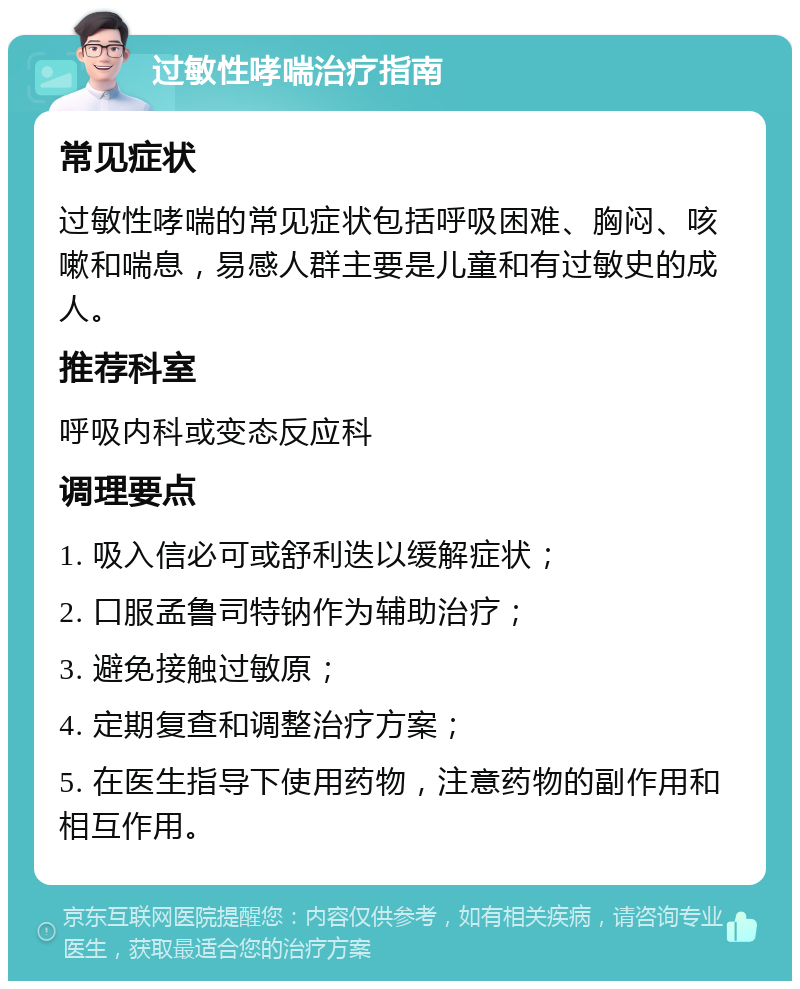 过敏性哮喘治疗指南 常见症状 过敏性哮喘的常见症状包括呼吸困难、胸闷、咳嗽和喘息，易感人群主要是儿童和有过敏史的成人。 推荐科室 呼吸内科或变态反应科 调理要点 1. 吸入信必可或舒利迭以缓解症状； 2. 口服孟鲁司特钠作为辅助治疗； 3. 避免接触过敏原； 4. 定期复查和调整治疗方案； 5. 在医生指导下使用药物，注意药物的副作用和相互作用。