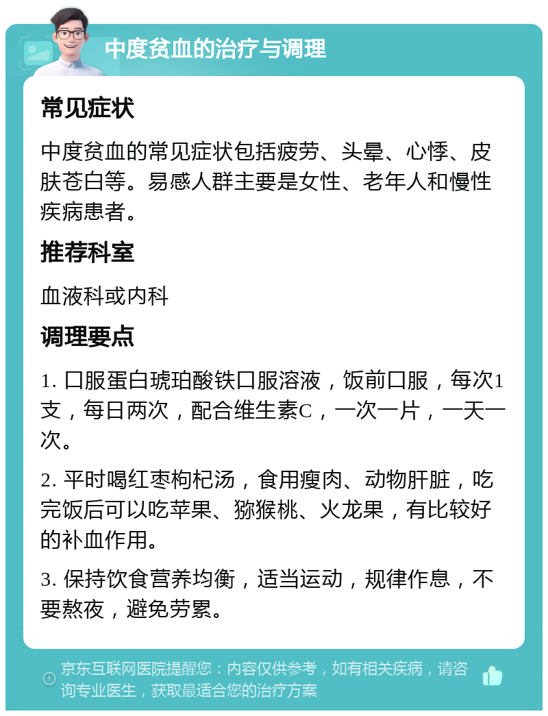 中度贫血的治疗与调理 常见症状 中度贫血的常见症状包括疲劳、头晕、心悸、皮肤苍白等。易感人群主要是女性、老年人和慢性疾病患者。 推荐科室 血液科或内科 调理要点 1. 口服蛋白琥珀酸铁口服溶液，饭前口服，每次1支，每日两次，配合维生素C，一次一片，一天一次。 2. 平时喝红枣枸杞汤，食用瘦肉、动物肝脏，吃完饭后可以吃苹果、猕猴桃、火龙果，有比较好的补血作用。 3. 保持饮食营养均衡，适当运动，规律作息，不要熬夜，避免劳累。