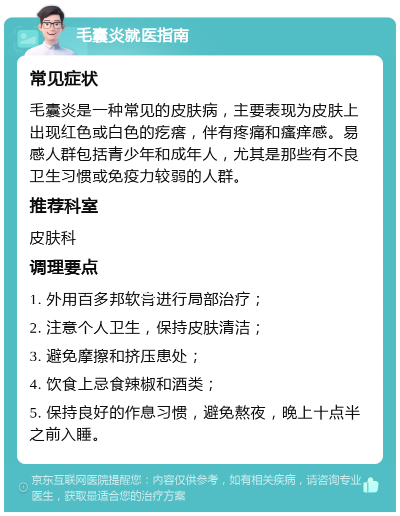 毛囊炎就医指南 常见症状 毛囊炎是一种常见的皮肤病，主要表现为皮肤上出现红色或白色的疙瘩，伴有疼痛和瘙痒感。易感人群包括青少年和成年人，尤其是那些有不良卫生习惯或免疫力较弱的人群。 推荐科室 皮肤科 调理要点 1. 外用百多邦软膏进行局部治疗； 2. 注意个人卫生，保持皮肤清洁； 3. 避免摩擦和挤压患处； 4. 饮食上忌食辣椒和酒类； 5. 保持良好的作息习惯，避免熬夜，晚上十点半之前入睡。