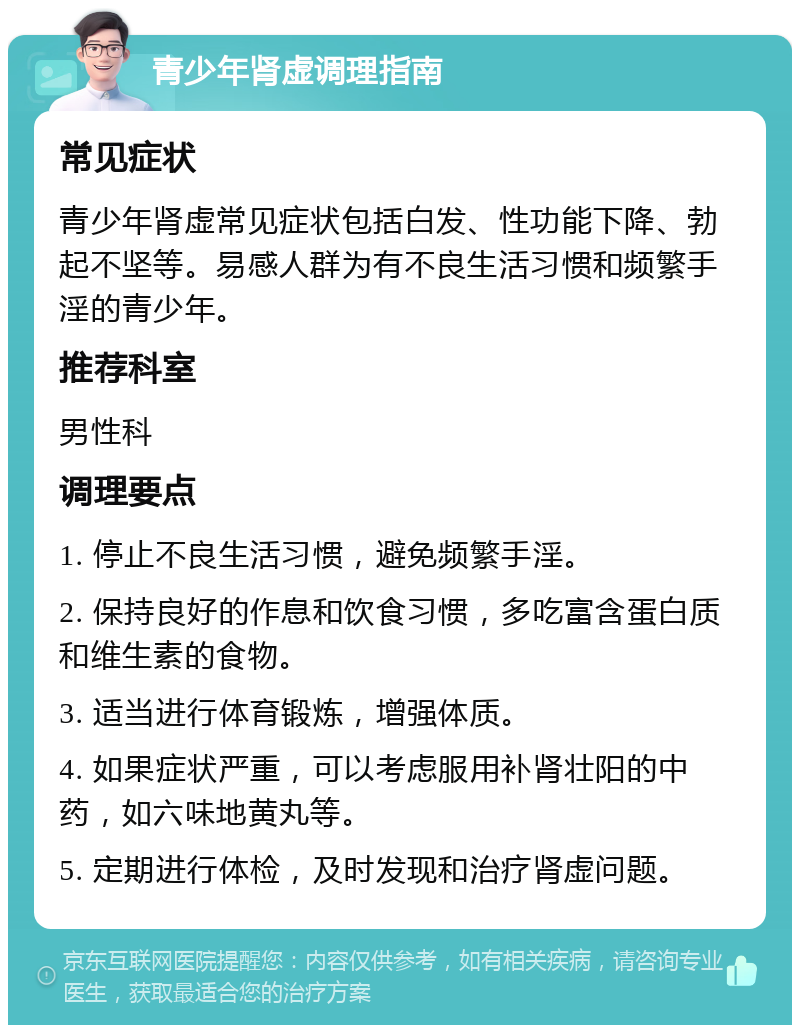 青少年肾虚调理指南 常见症状 青少年肾虚常见症状包括白发、性功能下降、勃起不坚等。易感人群为有不良生活习惯和频繁手淫的青少年。 推荐科室 男性科 调理要点 1. 停止不良生活习惯，避免频繁手淫。 2. 保持良好的作息和饮食习惯，多吃富含蛋白质和维生素的食物。 3. 适当进行体育锻炼，增强体质。 4. 如果症状严重，可以考虑服用补肾壮阳的中药，如六味地黄丸等。 5. 定期进行体检，及时发现和治疗肾虚问题。