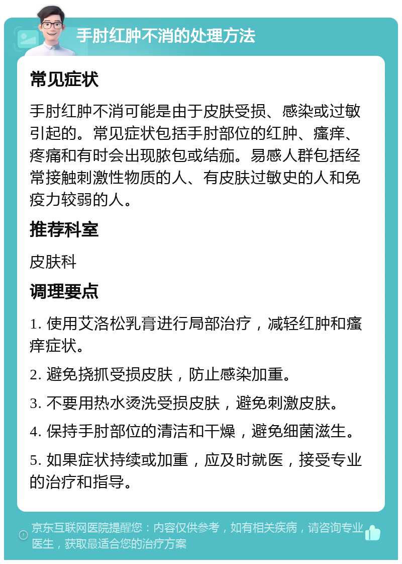 手肘红肿不消的处理方法 常见症状 手肘红肿不消可能是由于皮肤受损、感染或过敏引起的。常见症状包括手肘部位的红肿、瘙痒、疼痛和有时会出现脓包或结痂。易感人群包括经常接触刺激性物质的人、有皮肤过敏史的人和免疫力较弱的人。 推荐科室 皮肤科 调理要点 1. 使用艾洛松乳膏进行局部治疗，减轻红肿和瘙痒症状。 2. 避免挠抓受损皮肤，防止感染加重。 3. 不要用热水烫洗受损皮肤，避免刺激皮肤。 4. 保持手肘部位的清洁和干燥，避免细菌滋生。 5. 如果症状持续或加重，应及时就医，接受专业的治疗和指导。