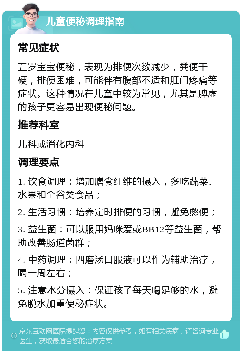 儿童便秘调理指南 常见症状 五岁宝宝便秘，表现为排便次数减少，粪便干硬，排便困难，可能伴有腹部不适和肛门疼痛等症状。这种情况在儿童中较为常见，尤其是脾虚的孩子更容易出现便秘问题。 推荐科室 儿科或消化内科 调理要点 1. 饮食调理：增加膳食纤维的摄入，多吃蔬菜、水果和全谷类食品； 2. 生活习惯：培养定时排便的习惯，避免憋便； 3. 益生菌：可以服用妈咪爱或BB12等益生菌，帮助改善肠道菌群； 4. 中药调理：四磨汤口服液可以作为辅助治疗，喝一周左右； 5. 注意水分摄入：保证孩子每天喝足够的水，避免脱水加重便秘症状。