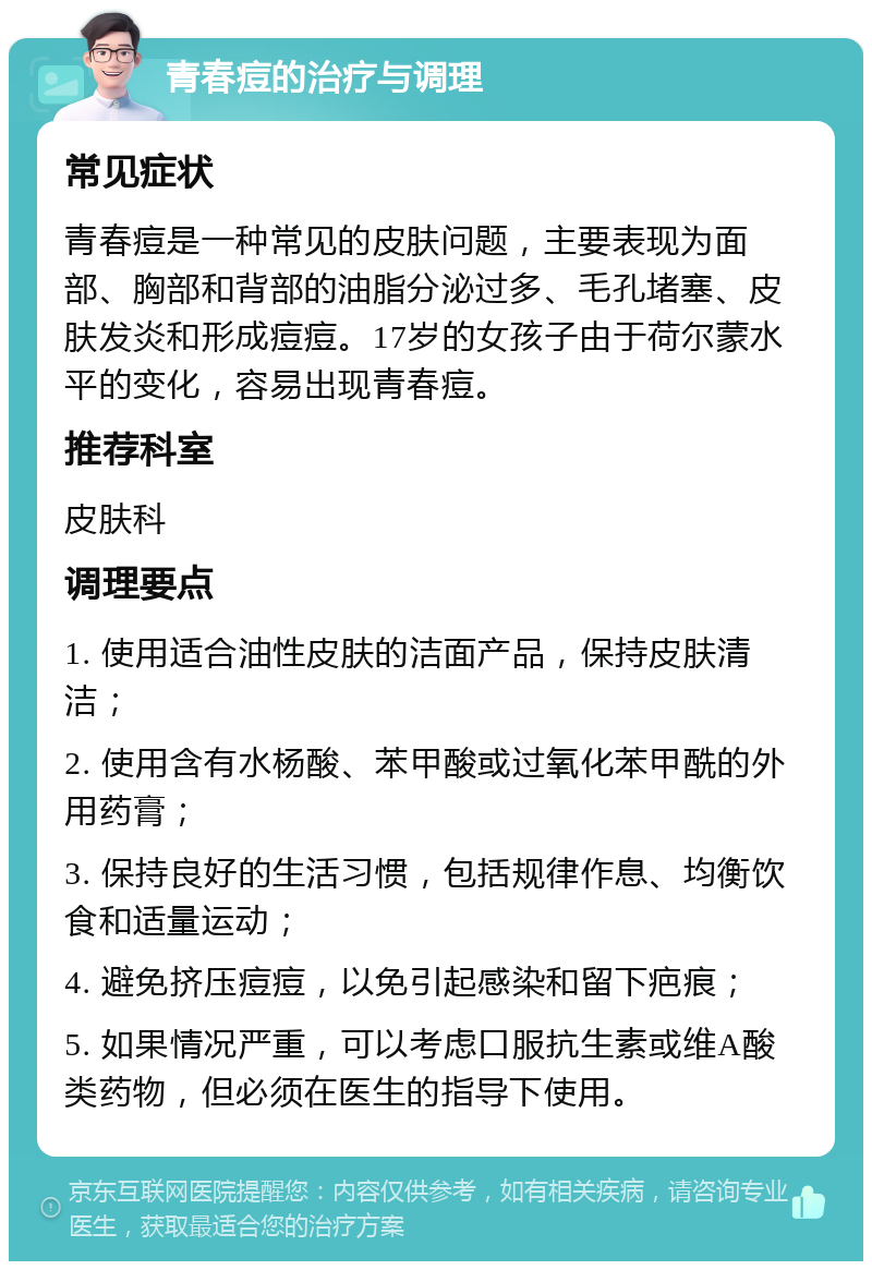 青春痘的治疗与调理 常见症状 青春痘是一种常见的皮肤问题，主要表现为面部、胸部和背部的油脂分泌过多、毛孔堵塞、皮肤发炎和形成痘痘。17岁的女孩子由于荷尔蒙水平的变化，容易出现青春痘。 推荐科室 皮肤科 调理要点 1. 使用适合油性皮肤的洁面产品，保持皮肤清洁； 2. 使用含有水杨酸、苯甲酸或过氧化苯甲酰的外用药膏； 3. 保持良好的生活习惯，包括规律作息、均衡饮食和适量运动； 4. 避免挤压痘痘，以免引起感染和留下疤痕； 5. 如果情况严重，可以考虑口服抗生素或维A酸类药物，但必须在医生的指导下使用。