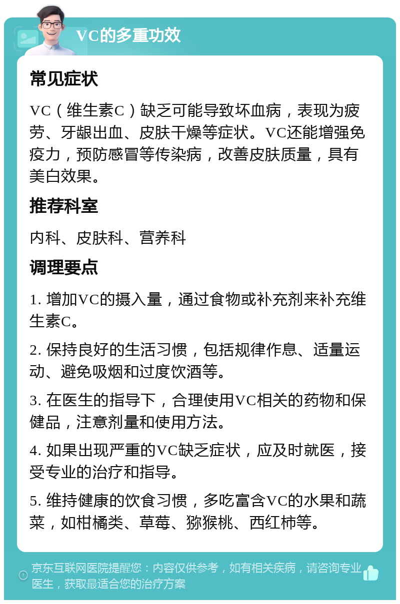 VC的多重功效 常见症状 VC（维生素C）缺乏可能导致坏血病，表现为疲劳、牙龈出血、皮肤干燥等症状。VC还能增强免疫力，预防感冒等传染病，改善皮肤质量，具有美白效果。 推荐科室 内科、皮肤科、营养科 调理要点 1. 增加VC的摄入量，通过食物或补充剂来补充维生素C。 2. 保持良好的生活习惯，包括规律作息、适量运动、避免吸烟和过度饮酒等。 3. 在医生的指导下，合理使用VC相关的药物和保健品，注意剂量和使用方法。 4. 如果出现严重的VC缺乏症状，应及时就医，接受专业的治疗和指导。 5. 维持健康的饮食习惯，多吃富含VC的水果和蔬菜，如柑橘类、草莓、猕猴桃、西红柿等。