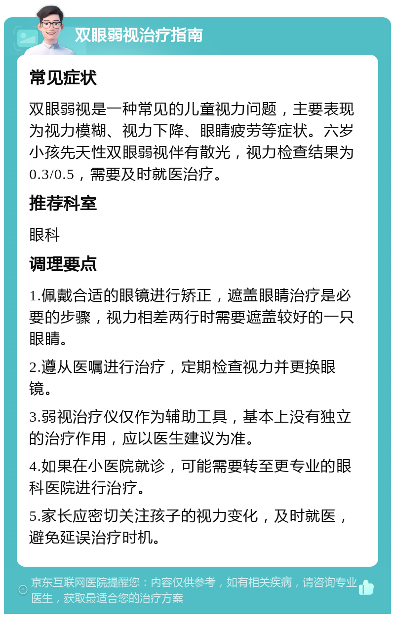 双眼弱视治疗指南 常见症状 双眼弱视是一种常见的儿童视力问题，主要表现为视力模糊、视力下降、眼睛疲劳等症状。六岁小孩先天性双眼弱视伴有散光，视力检查结果为0.3/0.5，需要及时就医治疗。 推荐科室 眼科 调理要点 1.佩戴合适的眼镜进行矫正，遮盖眼睛治疗是必要的步骤，视力相差两行时需要遮盖较好的一只眼睛。 2.遵从医嘱进行治疗，定期检查视力并更换眼镜。 3.弱视治疗仪仅作为辅助工具，基本上没有独立的治疗作用，应以医生建议为准。 4.如果在小医院就诊，可能需要转至更专业的眼科医院进行治疗。 5.家长应密切关注孩子的视力变化，及时就医，避免延误治疗时机。