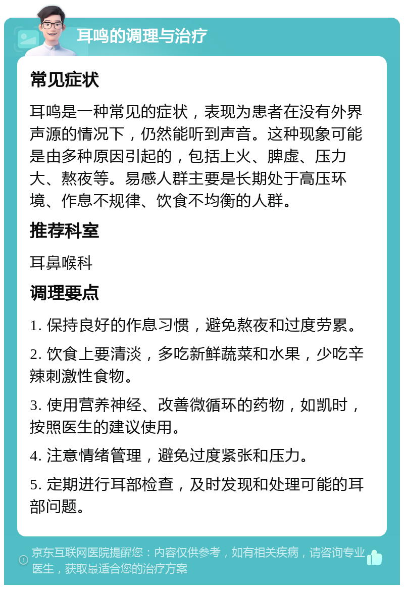 耳鸣的调理与治疗 常见症状 耳鸣是一种常见的症状，表现为患者在没有外界声源的情况下，仍然能听到声音。这种现象可能是由多种原因引起的，包括上火、脾虚、压力大、熬夜等。易感人群主要是长期处于高压环境、作息不规律、饮食不均衡的人群。 推荐科室 耳鼻喉科 调理要点 1. 保持良好的作息习惯，避免熬夜和过度劳累。 2. 饮食上要清淡，多吃新鲜蔬菜和水果，少吃辛辣刺激性食物。 3. 使用营养神经、改善微循环的药物，如凯时，按照医生的建议使用。 4. 注意情绪管理，避免过度紧张和压力。 5. 定期进行耳部检查，及时发现和处理可能的耳部问题。