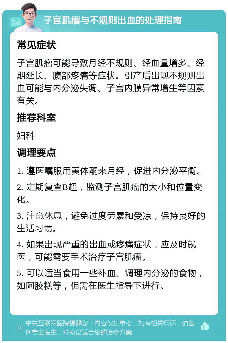 子宫肌瘤与不规则出血的处理指南 常见症状 子宫肌瘤可能导致月经不规则、经血量增多、经期延长、腹部疼痛等症状。引产后出现不规则出血可能与内分泌失调、子宫内膜异常增生等因素有关。 推荐科室 妇科 调理要点 1. 遵医嘱服用黄体酮来月经，促进内分泌平衡。 2. 定期复查B超，监测子宫肌瘤的大小和位置变化。 3. 注意休息，避免过度劳累和受凉，保持良好的生活习惯。 4. 如果出现严重的出血或疼痛症状，应及时就医，可能需要手术治疗子宫肌瘤。 5. 可以适当食用一些补血、调理内分泌的食物，如阿胶糕等，但需在医生指导下进行。