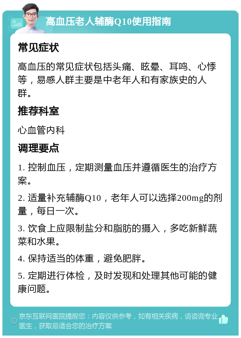 高血压老人辅酶Q10使用指南 常见症状 高血压的常见症状包括头痛、眩晕、耳鸣、心悸等，易感人群主要是中老年人和有家族史的人群。 推荐科室 心血管内科 调理要点 1. 控制血压，定期测量血压并遵循医生的治疗方案。 2. 适量补充辅酶Q10，老年人可以选择200mg的剂量，每日一次。 3. 饮食上应限制盐分和脂肪的摄入，多吃新鲜蔬菜和水果。 4. 保持适当的体重，避免肥胖。 5. 定期进行体检，及时发现和处理其他可能的健康问题。