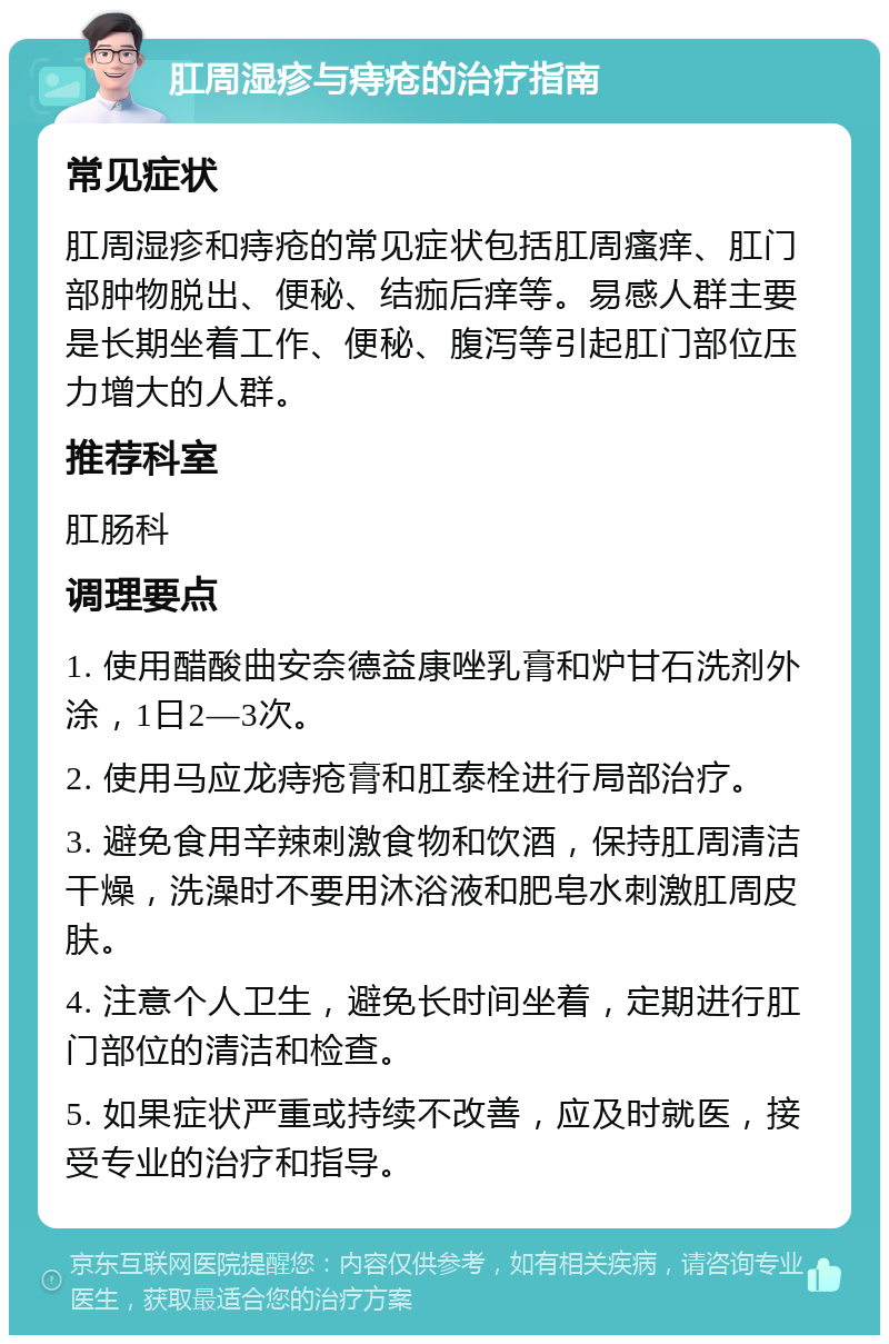 肛周湿疹与痔疮的治疗指南 常见症状 肛周湿疹和痔疮的常见症状包括肛周瘙痒、肛门部肿物脱出、便秘、结痂后痒等。易感人群主要是长期坐着工作、便秘、腹泻等引起肛门部位压力增大的人群。 推荐科室 肛肠科 调理要点 1. 使用醋酸曲安奈德益康唑乳膏和炉甘石洗剂外涂，1日2—3次。 2. 使用马应龙痔疮膏和肛泰栓进行局部治疗。 3. 避免食用辛辣刺激食物和饮酒，保持肛周清洁干燥，洗澡时不要用沐浴液和肥皂水刺激肛周皮肤。 4. 注意个人卫生，避免长时间坐着，定期进行肛门部位的清洁和检查。 5. 如果症状严重或持续不改善，应及时就医，接受专业的治疗和指导。