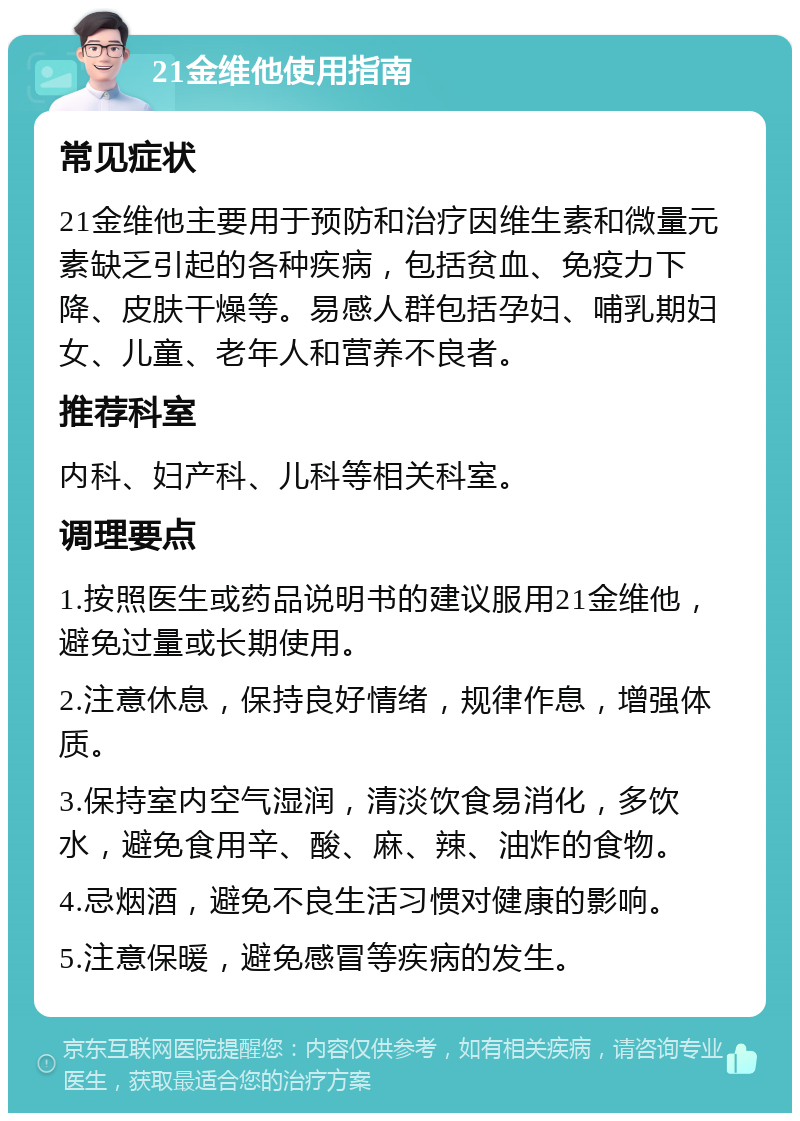 21金维他使用指南 常见症状 21金维他主要用于预防和治疗因维生素和微量元素缺乏引起的各种疾病，包括贫血、免疫力下降、皮肤干燥等。易感人群包括孕妇、哺乳期妇女、儿童、老年人和营养不良者。 推荐科室 内科、妇产科、儿科等相关科室。 调理要点 1.按照医生或药品说明书的建议服用21金维他，避免过量或长期使用。 2.注意休息，保持良好情绪，规律作息，增强体质。 3.保持室内空气湿润，清淡饮食易消化，多饮水，避免食用辛、酸、麻、辣、油炸的食物。 4.忌烟酒，避免不良生活习惯对健康的影响。 5.注意保暖，避免感冒等疾病的发生。