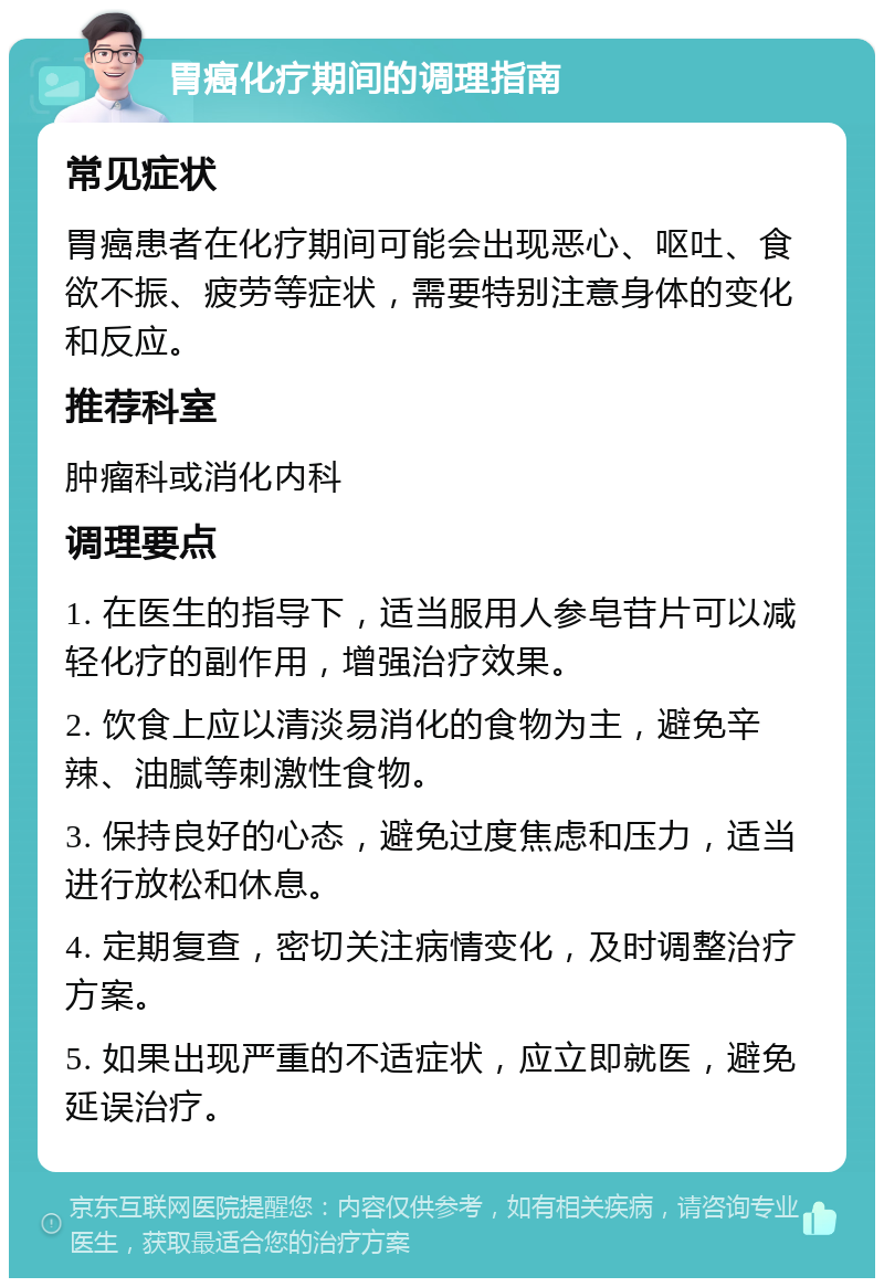 胃癌化疗期间的调理指南 常见症状 胃癌患者在化疗期间可能会出现恶心、呕吐、食欲不振、疲劳等症状，需要特别注意身体的变化和反应。 推荐科室 肿瘤科或消化内科 调理要点 1. 在医生的指导下，适当服用人参皂苷片可以减轻化疗的副作用，增强治疗效果。 2. 饮食上应以清淡易消化的食物为主，避免辛辣、油腻等刺激性食物。 3. 保持良好的心态，避免过度焦虑和压力，适当进行放松和休息。 4. 定期复查，密切关注病情变化，及时调整治疗方案。 5. 如果出现严重的不适症状，应立即就医，避免延误治疗。