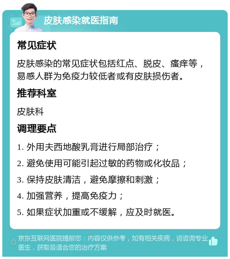 皮肤感染就医指南 常见症状 皮肤感染的常见症状包括红点、脱皮、瘙痒等，易感人群为免疫力较低者或有皮肤损伤者。 推荐科室 皮肤科 调理要点 1. 外用夫西地酸乳膏进行局部治疗； 2. 避免使用可能引起过敏的药物或化妆品； 3. 保持皮肤清洁，避免摩擦和刺激； 4. 加强营养，提高免疫力； 5. 如果症状加重或不缓解，应及时就医。