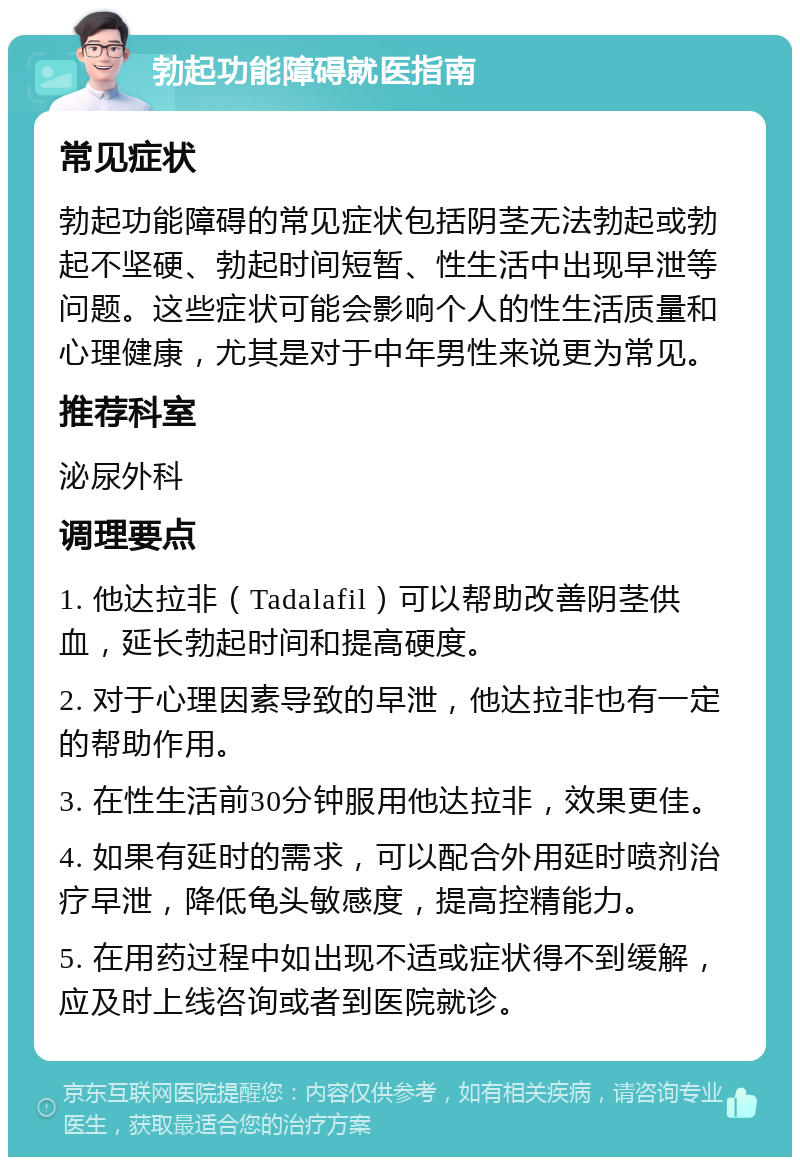 勃起功能障碍就医指南 常见症状 勃起功能障碍的常见症状包括阴茎无法勃起或勃起不坚硬、勃起时间短暂、性生活中出现早泄等问题。这些症状可能会影响个人的性生活质量和心理健康，尤其是对于中年男性来说更为常见。 推荐科室 泌尿外科 调理要点 1. 他达拉非（Tadalafil）可以帮助改善阴茎供血，延长勃起时间和提高硬度。 2. 对于心理因素导致的早泄，他达拉非也有一定的帮助作用。 3. 在性生活前30分钟服用他达拉非，效果更佳。 4. 如果有延时的需求，可以配合外用延时喷剂治疗早泄，降低龟头敏感度，提高控精能力。 5. 在用药过程中如出现不适或症状得不到缓解，应及时上线咨询或者到医院就诊。