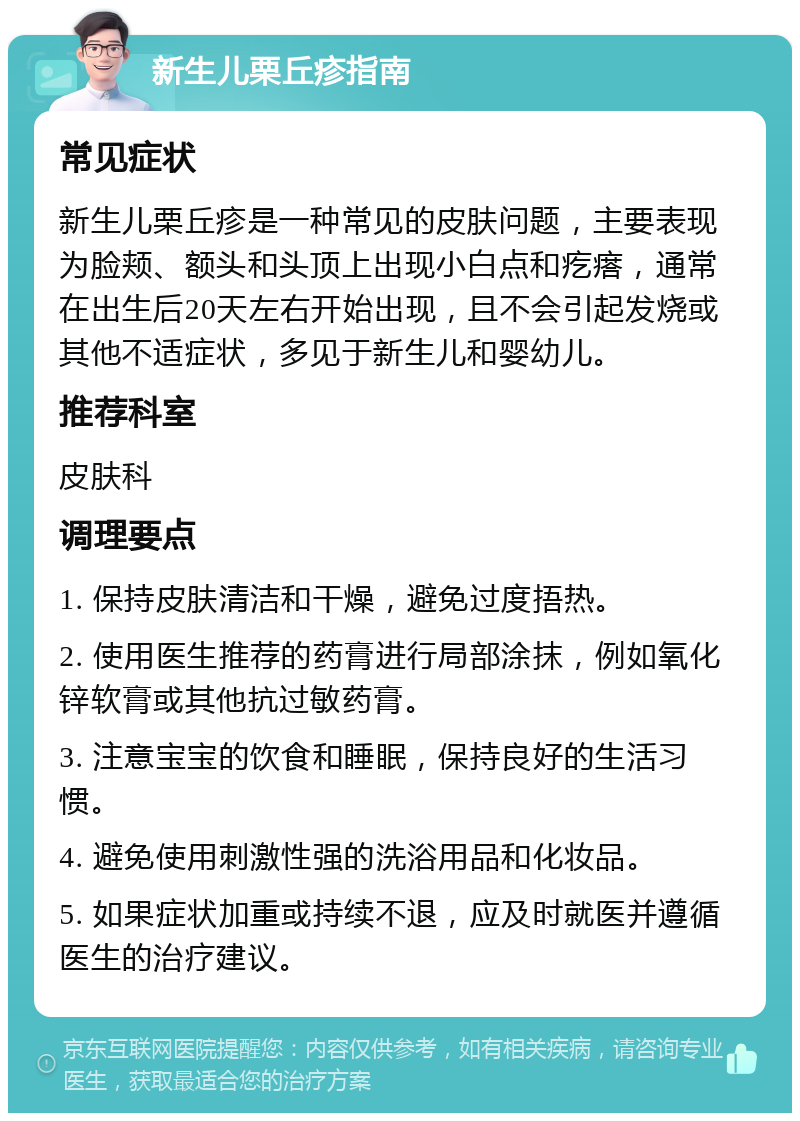 新生儿栗丘疹指南 常见症状 新生儿栗丘疹是一种常见的皮肤问题，主要表现为脸颊、额头和头顶上出现小白点和疙瘩，通常在出生后20天左右开始出现，且不会引起发烧或其他不适症状，多见于新生儿和婴幼儿。 推荐科室 皮肤科 调理要点 1. 保持皮肤清洁和干燥，避免过度捂热。 2. 使用医生推荐的药膏进行局部涂抹，例如氧化锌软膏或其他抗过敏药膏。 3. 注意宝宝的饮食和睡眠，保持良好的生活习惯。 4. 避免使用刺激性强的洗浴用品和化妆品。 5. 如果症状加重或持续不退，应及时就医并遵循医生的治疗建议。