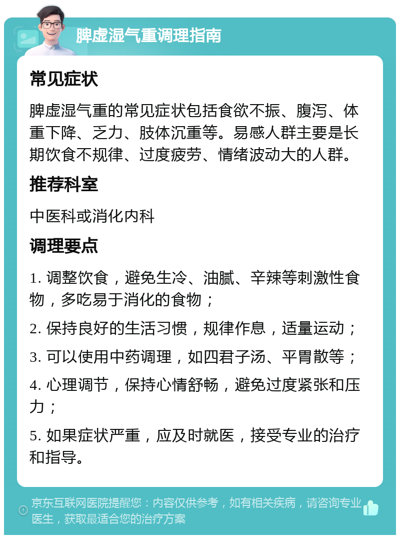 脾虚湿气重调理指南 常见症状 脾虚湿气重的常见症状包括食欲不振、腹泻、体重下降、乏力、肢体沉重等。易感人群主要是长期饮食不规律、过度疲劳、情绪波动大的人群。 推荐科室 中医科或消化内科 调理要点 1. 调整饮食，避免生冷、油腻、辛辣等刺激性食物，多吃易于消化的食物； 2. 保持良好的生活习惯，规律作息，适量运动； 3. 可以使用中药调理，如四君子汤、平胃散等； 4. 心理调节，保持心情舒畅，避免过度紧张和压力； 5. 如果症状严重，应及时就医，接受专业的治疗和指导。