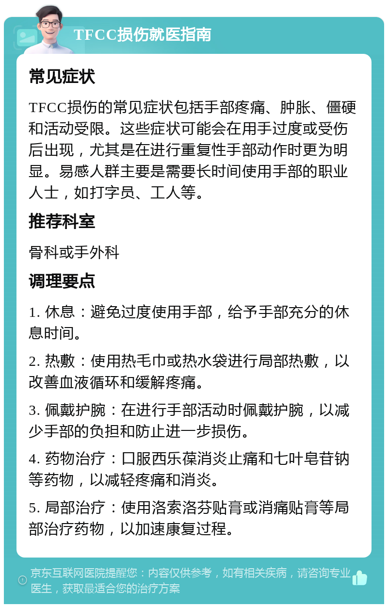 TFCC损伤就医指南 常见症状 TFCC损伤的常见症状包括手部疼痛、肿胀、僵硬和活动受限。这些症状可能会在用手过度或受伤后出现，尤其是在进行重复性手部动作时更为明显。易感人群主要是需要长时间使用手部的职业人士，如打字员、工人等。 推荐科室 骨科或手外科 调理要点 1. 休息：避免过度使用手部，给予手部充分的休息时间。 2. 热敷：使用热毛巾或热水袋进行局部热敷，以改善血液循环和缓解疼痛。 3. 佩戴护腕：在进行手部活动时佩戴护腕，以减少手部的负担和防止进一步损伤。 4. 药物治疗：口服西乐葆消炎止痛和七叶皂苷钠等药物，以减轻疼痛和消炎。 5. 局部治疗：使用洛索洛芬贴膏或消痛贴膏等局部治疗药物，以加速康复过程。