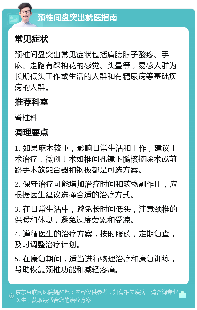 颈椎间盘突出就医指南 常见症状 颈椎间盘突出常见症状包括肩膀脖子酸疼、手麻、走路有踩棉花的感觉、头晕等，易感人群为长期低头工作或生活的人群和有糖尿病等基础疾病的人群。 推荐科室 脊柱科 调理要点 1. 如果麻木较重，影响日常生活和工作，建议手术治疗，微创手术如椎间孔镜下髓核摘除术或前路手术放融合器和钢板都是可选方案。 2. 保守治疗可能增加治疗时间和药物副作用，应根据医生建议选择合适的治疗方式。 3. 在日常生活中，避免长时间低头，注意颈椎的保暖和休息，避免过度劳累和受凉。 4. 遵循医生的治疗方案，按时服药，定期复查，及时调整治疗计划。 5. 在康复期间，适当进行物理治疗和康复训练，帮助恢复颈椎功能和减轻疼痛。