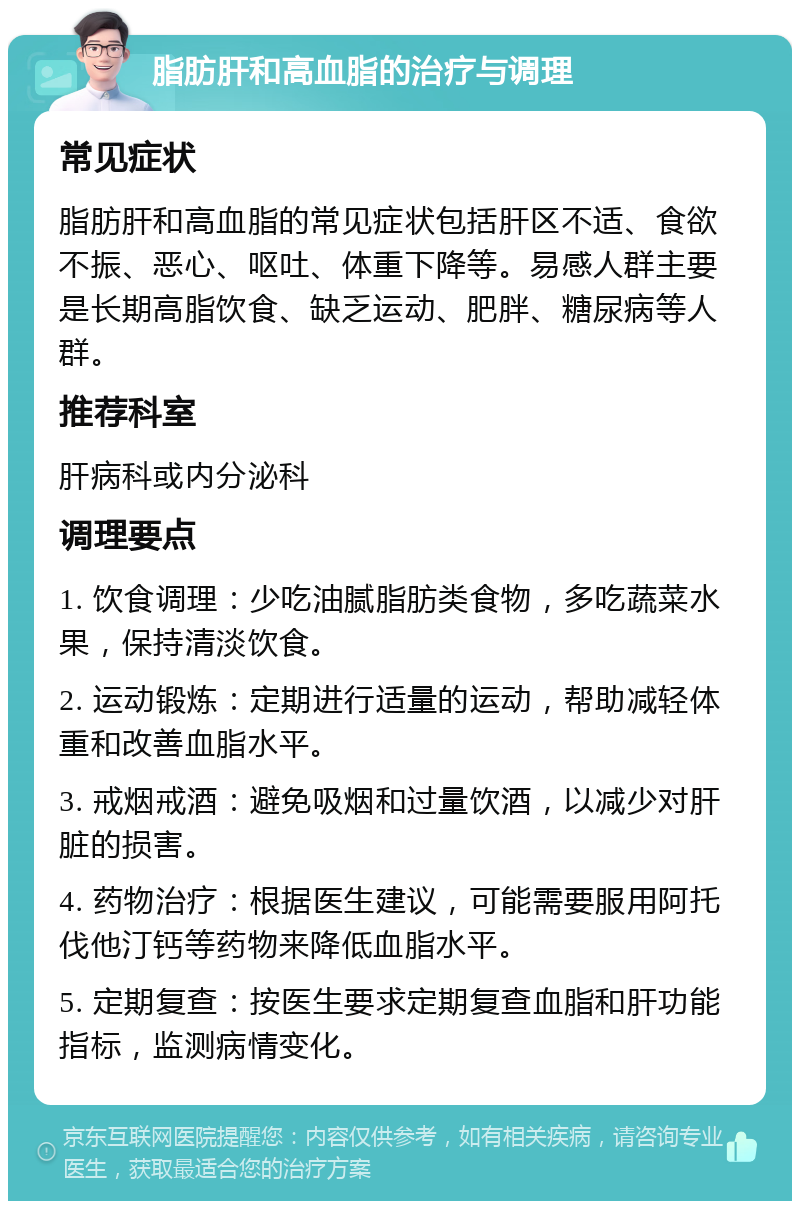 脂肪肝和高血脂的治疗与调理 常见症状 脂肪肝和高血脂的常见症状包括肝区不适、食欲不振、恶心、呕吐、体重下降等。易感人群主要是长期高脂饮食、缺乏运动、肥胖、糖尿病等人群。 推荐科室 肝病科或内分泌科 调理要点 1. 饮食调理：少吃油腻脂肪类食物，多吃蔬菜水果，保持清淡饮食。 2. 运动锻炼：定期进行适量的运动，帮助减轻体重和改善血脂水平。 3. 戒烟戒酒：避免吸烟和过量饮酒，以减少对肝脏的损害。 4. 药物治疗：根据医生建议，可能需要服用阿托伐他汀钙等药物来降低血脂水平。 5. 定期复查：按医生要求定期复查血脂和肝功能指标，监测病情变化。