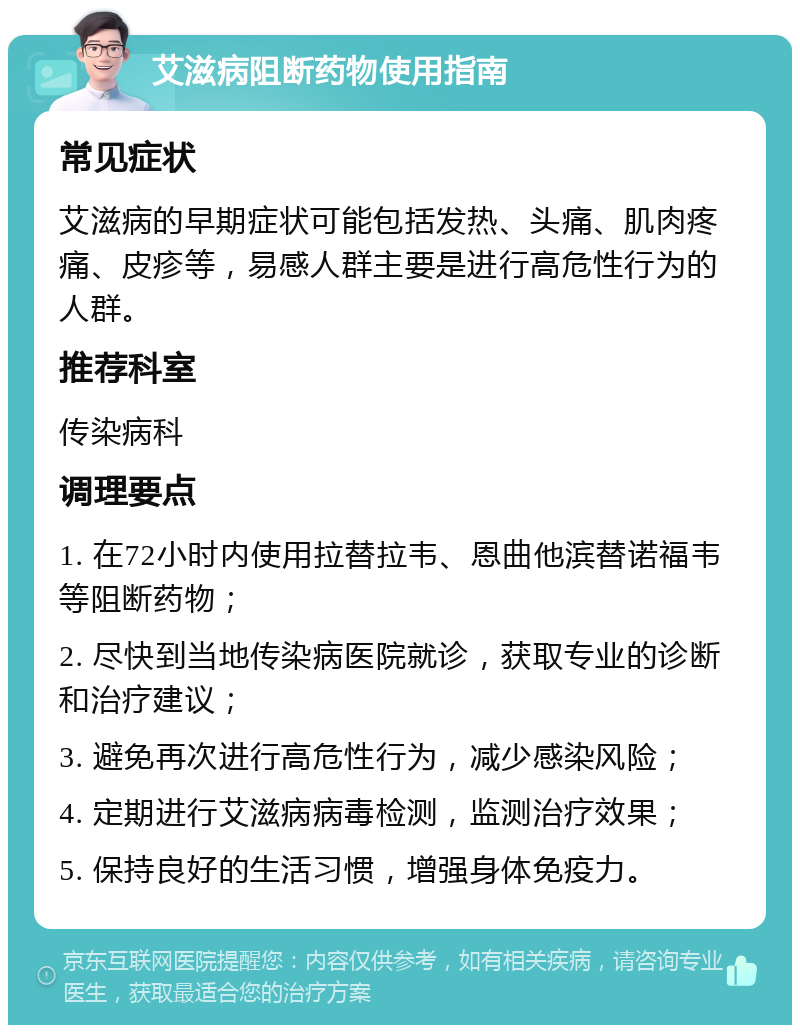 艾滋病阻断药物使用指南 常见症状 艾滋病的早期症状可能包括发热、头痛、肌肉疼痛、皮疹等，易感人群主要是进行高危性行为的人群。 推荐科室 传染病科 调理要点 1. 在72小时内使用拉替拉韦、恩曲他滨替诺福韦等阻断药物； 2. 尽快到当地传染病医院就诊，获取专业的诊断和治疗建议； 3. 避免再次进行高危性行为，减少感染风险； 4. 定期进行艾滋病病毒检测，监测治疗效果； 5. 保持良好的生活习惯，增强身体免疫力。