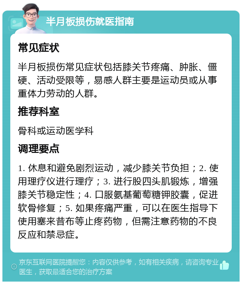 半月板损伤就医指南 常见症状 半月板损伤常见症状包括膝关节疼痛、肿胀、僵硬、活动受限等，易感人群主要是运动员或从事重体力劳动的人群。 推荐科室 骨科或运动医学科 调理要点 1. 休息和避免剧烈运动，减少膝关节负担；2. 使用理疗仪进行理疗；3. 进行股四头肌锻炼，增强膝关节稳定性；4. 口服氨基葡萄糖钾胶囊，促进软骨修复；5. 如果疼痛严重，可以在医生指导下使用塞来昔布等止疼药物，但需注意药物的不良反应和禁忌症。