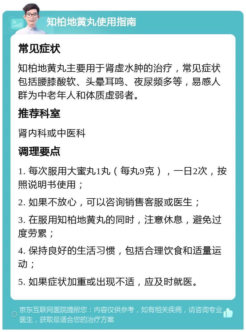 知柏地黄丸使用指南 常见症状 知柏地黄丸主要用于肾虚水肿的治疗，常见症状包括腰膝酸软、头晕耳鸣、夜尿频多等，易感人群为中老年人和体质虚弱者。 推荐科室 肾内科或中医科 调理要点 1. 每次服用大蜜丸1丸（每丸9克），一日2次，按照说明书使用； 2. 如果不放心，可以咨询销售客服或医生； 3. 在服用知柏地黄丸的同时，注意休息，避免过度劳累； 4. 保持良好的生活习惯，包括合理饮食和适量运动； 5. 如果症状加重或出现不适，应及时就医。