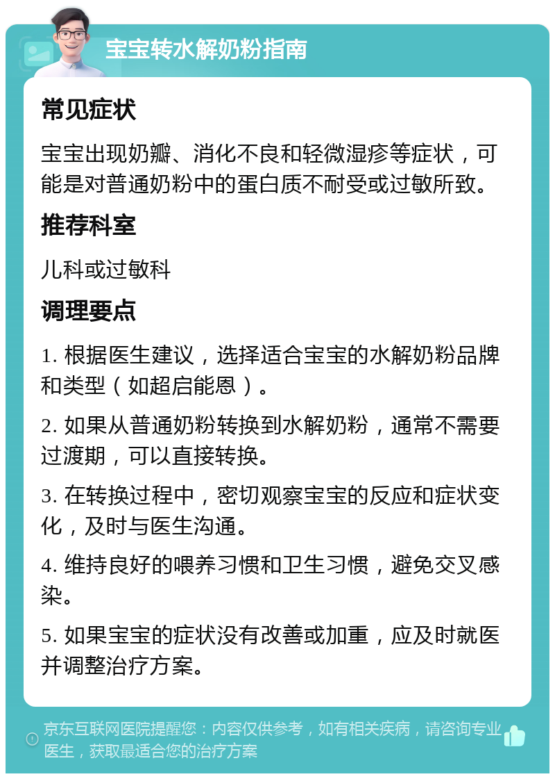 宝宝转水解奶粉指南 常见症状 宝宝出现奶瓣、消化不良和轻微湿疹等症状，可能是对普通奶粉中的蛋白质不耐受或过敏所致。 推荐科室 儿科或过敏科 调理要点 1. 根据医生建议，选择适合宝宝的水解奶粉品牌和类型（如超启能恩）。 2. 如果从普通奶粉转换到水解奶粉，通常不需要过渡期，可以直接转换。 3. 在转换过程中，密切观察宝宝的反应和症状变化，及时与医生沟通。 4. 维持良好的喂养习惯和卫生习惯，避免交叉感染。 5. 如果宝宝的症状没有改善或加重，应及时就医并调整治疗方案。