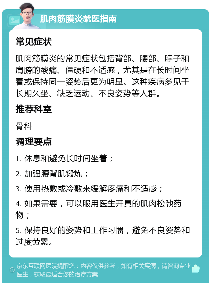 肌肉筋膜炎就医指南 常见症状 肌肉筋膜炎的常见症状包括背部、腰部、脖子和肩膀的酸痛、僵硬和不适感，尤其是在长时间坐着或保持同一姿势后更为明显。这种疾病多见于长期久坐、缺乏运动、不良姿势等人群。 推荐科室 骨科 调理要点 1. 休息和避免长时间坐着； 2. 加强腰背肌锻炼； 3. 使用热敷或冷敷来缓解疼痛和不适感； 4. 如果需要，可以服用医生开具的肌肉松弛药物； 5. 保持良好的姿势和工作习惯，避免不良姿势和过度劳累。