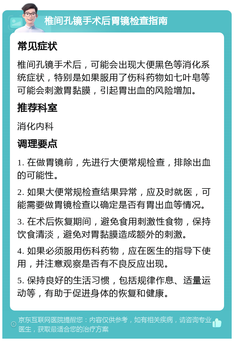 椎间孔镜手术后胃镜检查指南 常见症状 椎间孔镜手术后，可能会出现大便黑色等消化系统症状，特别是如果服用了伤科药物如七叶皂等可能会刺激胃黏膜，引起胃出血的风险增加。 推荐科室 消化内科 调理要点 1. 在做胃镜前，先进行大便常规检查，排除出血的可能性。 2. 如果大便常规检查结果异常，应及时就医，可能需要做胃镜检查以确定是否有胃出血等情况。 3. 在术后恢复期间，避免食用刺激性食物，保持饮食清淡，避免对胃黏膜造成额外的刺激。 4. 如果必须服用伤科药物，应在医生的指导下使用，并注意观察是否有不良反应出现。 5. 保持良好的生活习惯，包括规律作息、适量运动等，有助于促进身体的恢复和健康。