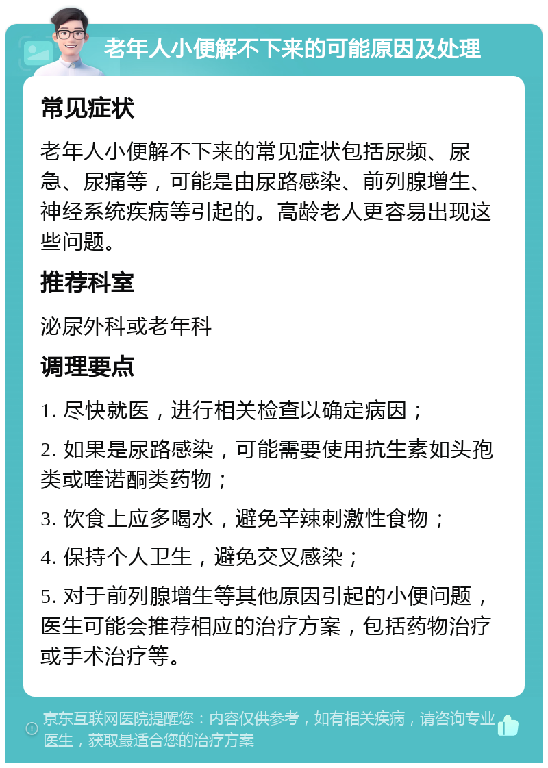 老年人小便解不下来的可能原因及处理 常见症状 老年人小便解不下来的常见症状包括尿频、尿急、尿痛等，可能是由尿路感染、前列腺增生、神经系统疾病等引起的。高龄老人更容易出现这些问题。 推荐科室 泌尿外科或老年科 调理要点 1. 尽快就医，进行相关检查以确定病因； 2. 如果是尿路感染，可能需要使用抗生素如头孢类或喹诺酮类药物； 3. 饮食上应多喝水，避免辛辣刺激性食物； 4. 保持个人卫生，避免交叉感染； 5. 对于前列腺增生等其他原因引起的小便问题，医生可能会推荐相应的治疗方案，包括药物治疗或手术治疗等。