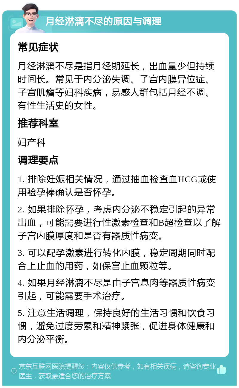 月经淋漓不尽的原因与调理 常见症状 月经淋漓不尽是指月经期延长，出血量少但持续时间长。常见于内分泌失调、子宫内膜异位症、子宫肌瘤等妇科疾病，易感人群包括月经不调、有性生活史的女性。 推荐科室 妇产科 调理要点 1. 排除妊娠相关情况，通过抽血检查血HCG或使用验孕棒确认是否怀孕。 2. 如果排除怀孕，考虑内分泌不稳定引起的异常出血，可能需要进行性激素检查和B超检查以了解子宫内膜厚度和是否有器质性病变。 3. 可以配孕激素进行转化内膜，稳定周期同时配合上止血的用药，如保宫止血颗粒等。 4. 如果月经淋漓不尽是由子宫息肉等器质性病变引起，可能需要手术治疗。 5. 注意生活调理，保持良好的生活习惯和饮食习惯，避免过度劳累和精神紧张，促进身体健康和内分泌平衡。