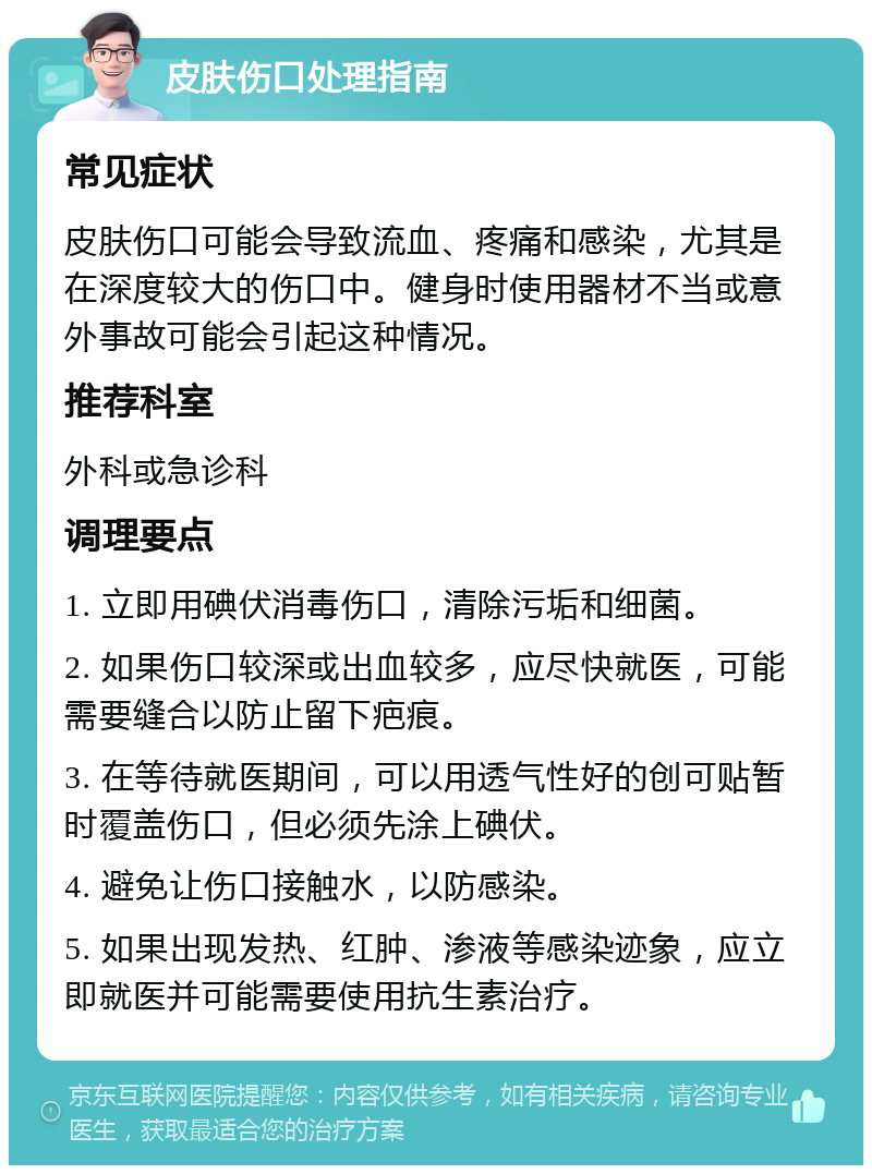 皮肤伤口处理指南 常见症状 皮肤伤口可能会导致流血、疼痛和感染，尤其是在深度较大的伤口中。健身时使用器材不当或意外事故可能会引起这种情况。 推荐科室 外科或急诊科 调理要点 1. 立即用碘伏消毒伤口，清除污垢和细菌。 2. 如果伤口较深或出血较多，应尽快就医，可能需要缝合以防止留下疤痕。 3. 在等待就医期间，可以用透气性好的创可贴暂时覆盖伤口，但必须先涂上碘伏。 4. 避免让伤口接触水，以防感染。 5. 如果出现发热、红肿、渗液等感染迹象，应立即就医并可能需要使用抗生素治疗。