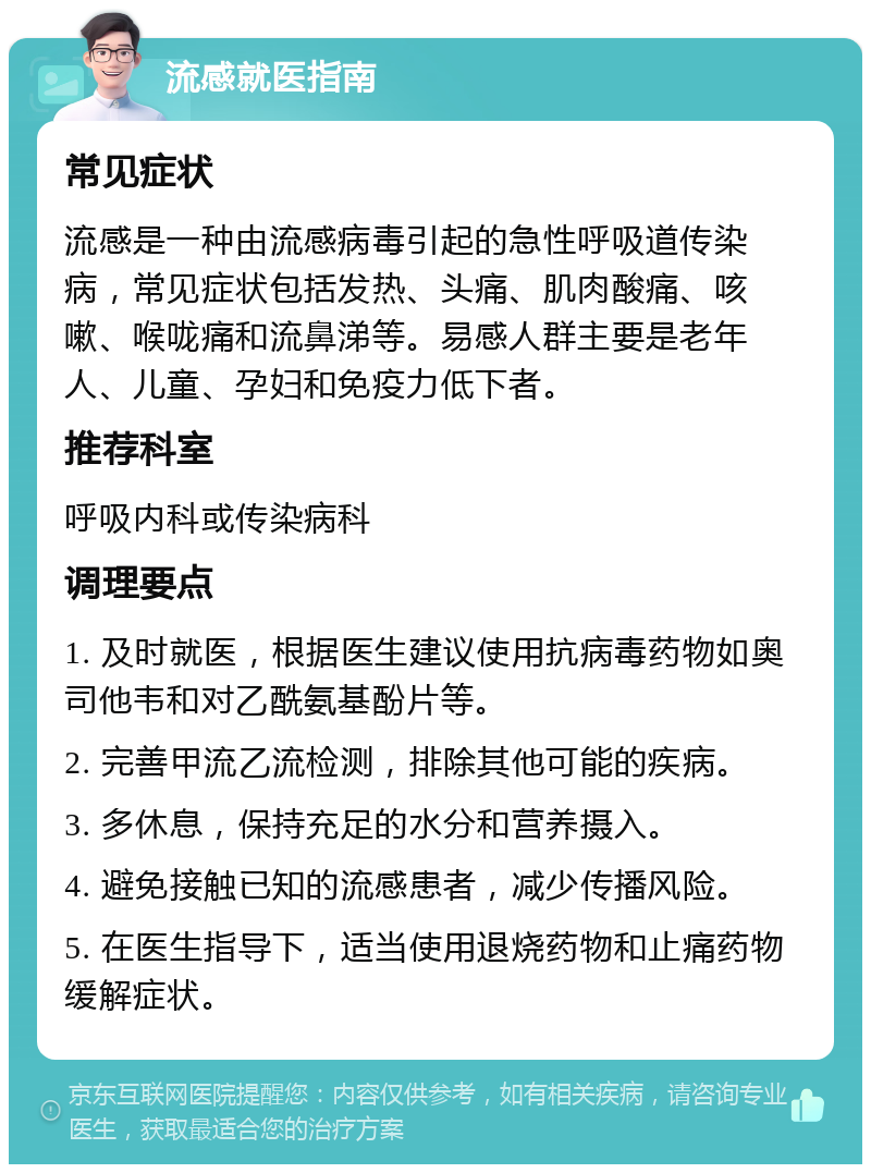 流感就医指南 常见症状 流感是一种由流感病毒引起的急性呼吸道传染病，常见症状包括发热、头痛、肌肉酸痛、咳嗽、喉咙痛和流鼻涕等。易感人群主要是老年人、儿童、孕妇和免疫力低下者。 推荐科室 呼吸内科或传染病科 调理要点 1. 及时就医，根据医生建议使用抗病毒药物如奥司他韦和对乙酰氨基酚片等。 2. 完善甲流乙流检测，排除其他可能的疾病。 3. 多休息，保持充足的水分和营养摄入。 4. 避免接触已知的流感患者，减少传播风险。 5. 在医生指导下，适当使用退烧药物和止痛药物缓解症状。