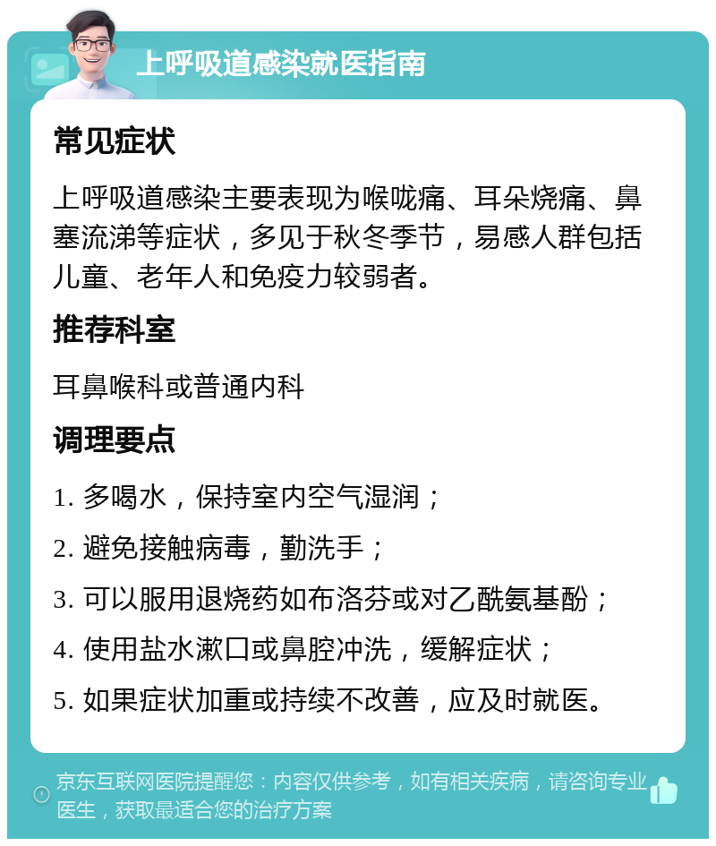 上呼吸道感染就医指南 常见症状 上呼吸道感染主要表现为喉咙痛、耳朵烧痛、鼻塞流涕等症状，多见于秋冬季节，易感人群包括儿童、老年人和免疫力较弱者。 推荐科室 耳鼻喉科或普通内科 调理要点 1. 多喝水，保持室内空气湿润； 2. 避免接触病毒，勤洗手； 3. 可以服用退烧药如布洛芬或对乙酰氨基酚； 4. 使用盐水漱口或鼻腔冲洗，缓解症状； 5. 如果症状加重或持续不改善，应及时就医。