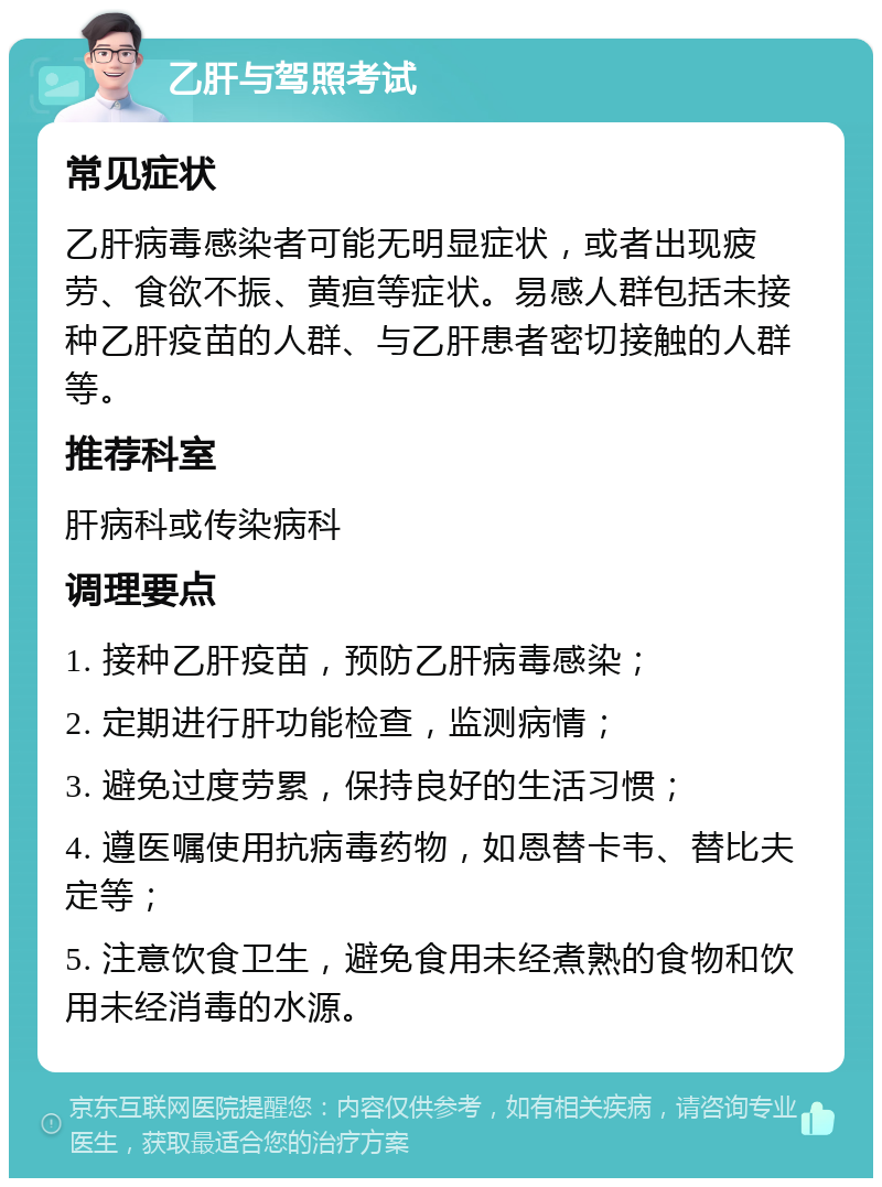 乙肝与驾照考试 常见症状 乙肝病毒感染者可能无明显症状，或者出现疲劳、食欲不振、黄疸等症状。易感人群包括未接种乙肝疫苗的人群、与乙肝患者密切接触的人群等。 推荐科室 肝病科或传染病科 调理要点 1. 接种乙肝疫苗，预防乙肝病毒感染； 2. 定期进行肝功能检查，监测病情； 3. 避免过度劳累，保持良好的生活习惯； 4. 遵医嘱使用抗病毒药物，如恩替卡韦、替比夫定等； 5. 注意饮食卫生，避免食用未经煮熟的食物和饮用未经消毒的水源。