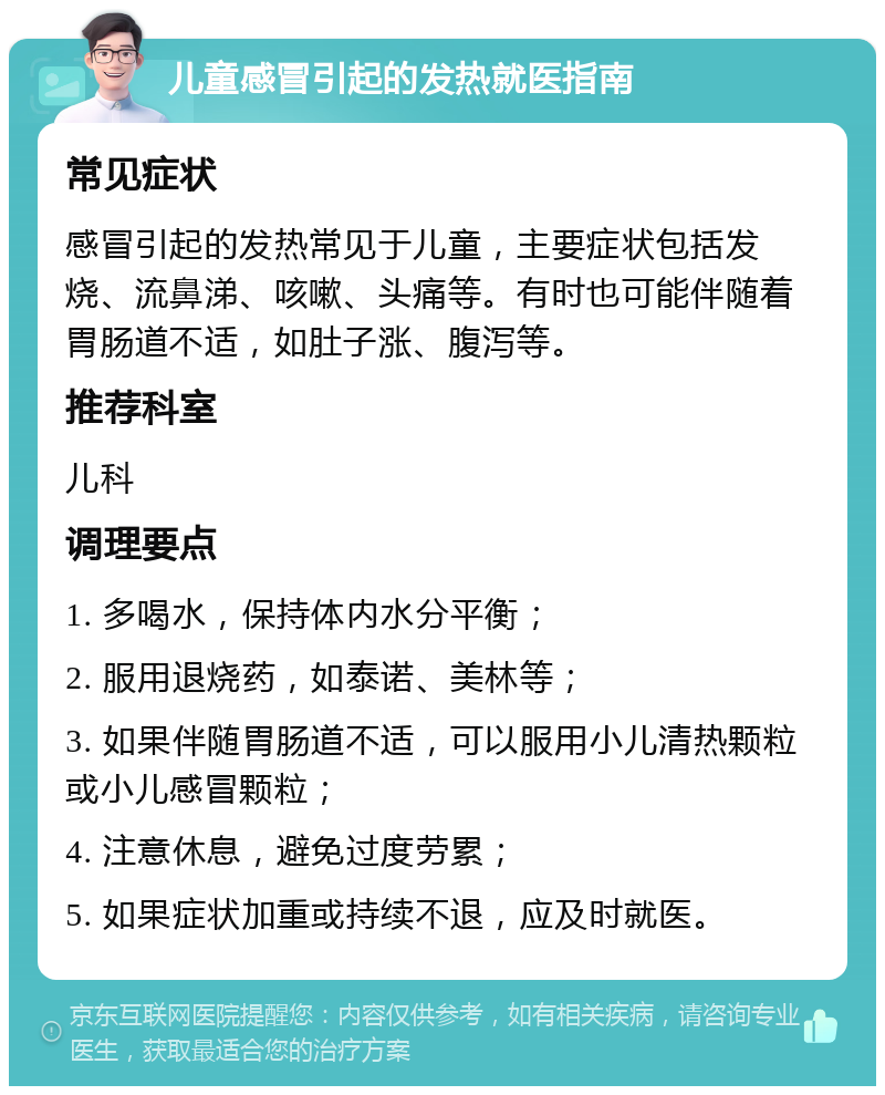 儿童感冒引起的发热就医指南 常见症状 感冒引起的发热常见于儿童，主要症状包括发烧、流鼻涕、咳嗽、头痛等。有时也可能伴随着胃肠道不适，如肚子涨、腹泻等。 推荐科室 儿科 调理要点 1. 多喝水，保持体内水分平衡； 2. 服用退烧药，如泰诺、美林等； 3. 如果伴随胃肠道不适，可以服用小儿清热颗粒或小儿感冒颗粒； 4. 注意休息，避免过度劳累； 5. 如果症状加重或持续不退，应及时就医。